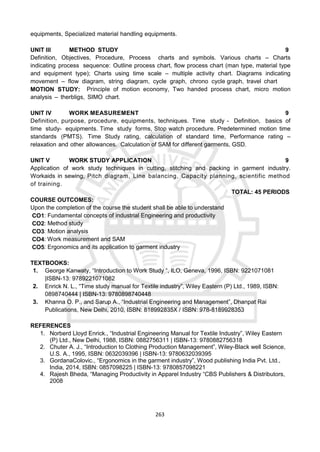 263
equipments, Specialized material handling equipments.
UNIT III METHOD STUDY 9
Definition, Objectives, Procedure, Process charts and symbols. Various charts – Charts
indicating process sequence: Outline process chart, flow process chart (man type, material type
and equipment type); Charts using time scale – multiple activity chart. Diagrams indicating
movement – flow diagram, string diagram, cycle graph, chrono cycle graph, travel chart
MOTION STUDY: Principle of motion economy, Two handed process chart, micro motion
analysis – therbligs, SIMO chart.
UNIT IV WORK MEASUREMENT 9
Definition, purpose, procedure, equipments, techniques. Time study - Definition, basics of
time study- equipments. Time study forms, Stop watch procedure. Predetermined motion time
standards (PMTS). Time Study rating, calculation of standard time, Performance rating –
relaxation and other allowances. Calculation of SAM for different garments, GSD.
UNIT V WORK STUDY APPLICATION 9
Application of work study techniques in cutting, stitching and packing in garment industry.
Workaids in sewing, Pitch diagram, Line balancing, Capacity planning, scientific method
of training.
TOTAL: 45 PERIODS
COURSE OUTCOMES:
Upon the completion of the course the student shall be able to understand
CO1: Fundamental concepts of industrial Engineering and productivity
CO2: Method study
CO3: Motion analysis
CO4: Work measurement and SAM
CO5: Ergonomics and its application to garment industry
TEXTBOOKS:
1. George Kanwaty, “Introduction to Work Study “, ILO, Geneva, 1996, ISBN: 9221071081
|ISBN-13: 9789221071082
2. Enrick N. L., “Time study manual for Textile industry”, Wiley Eastern (P) Ltd., 1989, ISBN:
0898740444 | ISBN-13: 9780898740448
3. Khanna O. P., and Sarup A., “Industrial Engineering and Management”, Dhanpat Rai
Publications, New Delhi, 2010, ISBN: 818992835X / ISBN: 978-8189928353
REFERENCES
1. Norberd Lloyd Enrick., “Industrial Engineering Manual for Textile Industry”, Wiley Eastern
(P) Ltd., New Delhi, 1988, ISBN: 0882756311 | ISBN-13: 9780882756318
2. Chuter A. J., “Introduction to Clothing Production Management”, Wiley-Black well Science,
U.S. A., 1995, ISBN: 0632039396 | ISBN-13: 9780632039395
3. GordanaColovic., “Ergonomics in the garment industry”, Wood publishing India Pvt. Ltd.,
India, 2014, ISBN: 0857098225 | ISBN-13: 9780857098221
4. Rajesh Bheda, “Managing Productivity in Apparel Industry “CBS Publishers & Distributors,
2008
 