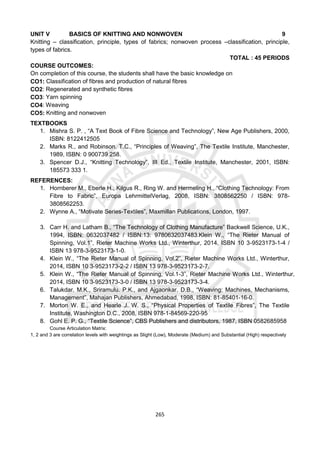 265
UNIT V BASICS OF KNITTING AND NONWOVEN 9
Knitting – classification, principle, types of fabrics; nonwoven process –classification, principle,
types of fabrics.
TOTAL : 45 PERIODS
COURSE OUTCOMES:
On completion of this course, the students shall have the basic knowledge on
CO1: Classification of fibres and production of natural fibres
CO2: Regenerated and synthetic fibres
CO3: Yarn spinning
CO4: Weaving
CO5: Knitting and nonwoven
TEXTBOOKS
1. Mishra S. P. , “A Text Book of Fibre Science and Technology”, New Age Publishers, 2000,
ISBN: 8122412505
2. Marks R., and Robinson. T.C., “Principles of Weaving”, The Textile Institute, Manchester,
1989, ISBN: 0 900739 258.
3. Spencer D.J., “Knitting Technology”, III Ed., Textile Institute, Manchester, 2001, ISBN:
185573 333 1.
REFERENCES:
1. Hornberer M., Eberle H., Kilgus R., Ring W. and Hermeling H., “Clothing Technology: From
Fibre to Fabric”, Europa LehrmittelVerlag, 2008, ISBN: 3808562250 / ISBN: 978-
3808562253.
2. Wynne A., “Motivate Series-Textiles”, Maxmillan Publications, London, 1997.
3. Carr H. and Latham B., “The Technology of Clothing Manufacture” Backwell Science, U.K.,
1994, ISBN: 0632037482 / ISBN:13: 9780632037483.Klein W., “The Rieter Manual of
Spinning, Vol.1”, Rieter Machine Works Ltd., Winterthur, 2014, ISBN 10 3-9523173-1-4 /
ISBN 13 978-3-9523173-1-0.
4. Klein W., “The Rieter Manual of Spinning, Vol.2”, Rieter Machine Works Ltd., Winterthur,
2014, ISBN 10 3-9523173-2-2 / ISBN 13 978-3-9523173-2-7.
5. Klein W., “The Rieter Manual of Spinning, Vol.1-3”, Rieter Machine Works Ltd., Winterthur,
2014, ISBN 10 3-9523173-3-0 / ISBN 13 978-3-9523173-3-4.
6. Talukdar. M.K., Sriramulu. P.K., and Ajgaonkar. D.B., “Weaving: Machines, Mechanisms,
Management”, Mahajan Publishers, Ahmedabad, 1998, ISBN: 81-85401-16-0.
7. Morton W. E., and Hearle J. W. S., “Physical Properties of Textile Fibres”, The Textile
Institute, Washington D.C., 2008, ISBN 978-1-84569-220-95
8. Gohl E. P. G., “Textile Science”, CBS Publishers and distributors, 1987, ISBN 0582685958
Course Articulation Matrix:
1, 2 and 3 are correlation levels with weightings as Slight (Low), Moderate (Medium) and Substantial (High) respectively
 