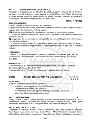 267
UNIT V PRODUCTION OF PETROCHEMICALS 9
Production of Petrochemicals like Dimethyl Terephathalate(DMT), Ethylene Glycol, Synthetic
glycerine, Linear Alkyl Benzene (LAB), Acrylonitrile, Methyl Methacrylate (MMA), Vinyl Acetate
Monomer, Phthalic Anhydride, Maleic Anhydride, Phenol, Acetone, Methanol, Formaldehyde,
Acetaldehyde, Pentaerythritol and production of Carbon Black.
TOTAL: 45 PERIODS
COURSE OUTCOMES:
On the completion of the course students are expected to
CO1: Understand the classification, composition and testing methods of crude petroleum and its
products. Learn the mechanism of refining process.
CO2: Understand the insights of primary treatment processes to produce the precursors.
CO3: Study the secondary treatment processes cracking, vis-breaking and coking to produce more
petroleum products.
CO4: Appreciate the need of treatment techniques for the removal of sulphur and other impurities
from petroleum products.
CO5: Understand the societal impact of petrochemicals and learn their manufacturing processes.
CO6: Learn the importance of optimization of process parameters for the high yield of petroleum
products.
TEXT BOOKS
1. Nelson, W. L., “Petroleum Refinery Engineering”, 4th Edition., McGraw Hill, New York,1985.
2. Wiseman. P., "Petrochemicals", UMIST Series in Science and Technology, John Wiley &
Sons,1986.
REFERENCES
1. Bhaskara Rao, B. K., “Modern Petroleum Refining Processes”, 2nd Edition, Oxford and
IBH Publishing Company, New Delhi, 1990.
2. Bhaskara Rao, B. K. “A Text on Petrochemicals”, 1st Edition, Khanna Publishers
CPE334 ENERGY CONSERVATION AND MANAGEMENT L T P C
3 0 0 3
OBJECTIVES:
At the end of the course, the student is expected to
 understand and analyse the energy data of industries
 carryout energy accounting and balancing
 conduct energy audit and suggest methodologies for energy savings and
 utilise the available resources in optimal ways
UNIT I INTRODUCTION 9
Energy - Power – Past & Present scenario of World; National Energy consumption Data –
Environmental aspects associated with energy utilization – Energy Auditing: Need, Types,
Methodology and Barriers. Role of Energy Managers. Instruments for energy auditing.
UNIT II ELECTRICAL SYSTEMS 9
Components of EB billing – HT and LT supply, Transformers, Cable Sizing, Concept of Capacitors,
Power Factor Improvement, Harmonics, Electric Motors - Motor Efficiency Computation, Energy
Efficient Motors, Illumination – Lux, Lumens, Types of lighting, Efficacy, LED Lighting and scope of
 