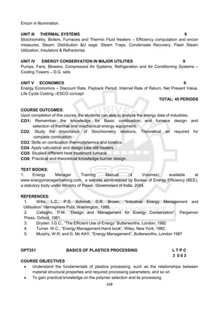 268
Encon in Illumination.
UNIT III THERMAL SYSTEMS 9
Stoichiometry, Boilers, Furnaces and Thermic Fluid Heaters – Efficiency computation and encon
measures. Steam: Distribution &U sage: Steam Traps, Condensate Recovery, Flash Steam
Utilization, Insulators & Refractories
UNIT IV ENERGY CONSERVATION IN MAJOR UTILITIES 9
Pumps, Fans, Blowers, Compressed Air Systems, Refrigeration and Air Conditioning Systems –
Cooling Towers – D.G. sets
UNIT V ECONOMICS 9
Energy Economics – Discount Rate, Payback Period, Internal Rate of Return, Net Present Value,
Life Cycle Costing –ESCO concept
TOTAL: 45 PERIODS
COURSE OUTCOMES:
Upon completion of this course, the students can able to analyze the energy data of industries.
CO1: Remember the knowledge for Basic combustion and furnace design and
selection of thermal and mechanical energy equipment.
CO2: Study the Importance of Stoichiometry relations, Theoretical air required for
complete combustion.
CO3: Skills on combustion thermodynamics and kinetics.
CO4: Apply calculation and design tube still heaters.
CO5: Studied different heat treatment furnace.
CO6: Practical and theoretical knowledge burner design.
TEXT BOOKS:
1. Energy Manager Training Manual (4 Volumes) available at
www.energymanagertraining.com. a website administered by Bureau of Energy Efficiency (BEE),
a statutory body under Ministry of Power, Government of India, 2004.
REFERENCES:
1. Witte. L.C., P.S. Schmidt, D.R. Brown, “Industrial Energy Management and
Utilisation” Hemisphere Publ, Washington, 1988.
2. Callaghn, P.W. “Design and Management for Energy Conservation”, Pergamon
Press, Oxford, 1981.
3. Dryden. I.G.C., “The Efficient Use of Energy” Butterworths, London, 1982
4. Turner. W.C., “Energy Management Hand book”, Wiley, New York, 1982.
5. Murphy. W.R. and G. Mc KAY, “Energy Management”, Butterworths, London 1987
OPT351 BASICS OF PLASTICS PROCESSING L T P C
3 0 0 3
COURSE OBJECTIVES
 Understand the fundamentals of plastics processing, such as the relationships between
material structural properties and required processing parameters, and so on
 To gain practical knowledge on the polymer selection and its processing
 