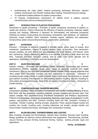 269
 Understanding the major plastic material processing techniques (Extrusion, Injection
molding, Compression and Transfer molding, Blow molding, Thermoforming and casting)
 To understand suitable additives for plastics compounding
 To Propose troubleshooting mechanisms for defects found in plastics products
manufacturedby various processing techniques
UNIT I INTRODUCTION TO PLASTICS PROCESSING 9
Introduction to plastic processing – Principles of plastic processing: processing of plastics vs.
metals and ceramics. Factors influencing the efficiency of plastics processing: molecular weight,
viscosity and rheology. Difference in approach for thermoplastic and thermoset processing.
Additives for plastics compounding and processing: antioxidants, light stabilizers, UV stabilizers,
lubricants, impact modifiers, flame retardants, antistatic agents, stabilizers and plasticizers.
Compounding: plastic compounding techniques, plasticization, pelletization.
UNIT II EXTRUSION 9
Extrusion – Principles of extrusion. Features of extruder: barrel, screw, types of screws, drive
mechanism, specifications, heating & cooling systems, types of extruders. Flow mechanism:
process variables, die entry effects and exit instabilities. Die swell, Defects: melt fracture, shark
skin, bambooing. Factors determining efficiency of an extruder. Extrusion of films: blown and cast
films. Tube/pipe extrusion. Extrusion coating: wire & cable. Twin screw extruder and its
applications. Applications of extrusion and new developments.
UNIT III INJECTION MOLDING 9
Injection molding – Principles and processing outline, machinery, accessories and functions,
specifications, process variables, mould cycle. Types of clamping: hydraulic and toggle
mechanisms. Start-up and shut down procedures-Cylinder nozzles- Press capacity projected area
-Shot weight Basic theoretical concepts and their relationship to processing - Interaction of
moulding process aspect effects in quoted variables. Basic mould types. Reciprocating vs. plunger
type injection moulding. Thermoplastic vs. thermosetting injection moulding. Injection moulding vs.
other plastic processing techniques. State-of-the art injection moulding techniques - Introduction to
trouble shooting
UNIT IV COMPRESSION AND TRANSFER MOLDING 9
Compression moulding – Basic principles of compression and transfer moulding-Meaning of terms-
Bulk factor and flow properties, moulding materials, process variables and process cycle, Inter
relation between flow properties-Curing time-Mould temperature and Pressure requirements.
Preforms and preheating- Techniques of preheating. Machines used-Types of compression mould-
positive, semi-positive and flash. Common moulding faults and their correction- Finishing of
mouldings. Transfer moulding: working principle, equipment, Press capacity-Integral moulds and
auxiliary ram moulds, moulding cycle, moulding tolerances, pot transfer, plunger transfer and
screw transfer moulding techniques, advantages over compression moulding
UNIT V BLOW MOLDING, THERMOFORMING AND CASTING 9
Blow moulding: principles and terminologies. Injection blow moulding. Extrusion blow moulding.
Design guidelines for optimum product performance and appearance. Thermoforming: principle,
vacuum forming, pressure forming mechanical forming. Casting: working principle, types and
applications.
TOTAL: 45 PERIODS
 