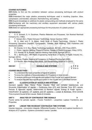 270
COURSE OUTCOMES
CO1:Ability to find out the correlation between various processing techniques with product
properties.
CO2:Understand the major plastics processing techniques used in moulding (injection, blow,
compression, and transfer), extrusion, thermoforming, and casting.
CO3:Acquire knowledge on additives for plastic compounding and methods employed for the same
CO4:Familiarize with the machinery and ancillary equipment associated with various plastic
processing techniques.
CO5:Select an appropriate processing technique for the production of a plastic product
REFERENCES
1. S. S. Schwart, S. H. Goodman, Plastics Materials and Processes, Van Nostrad Reinhold
Company Inc. (1982).
2. F. Hensen (Ed.), Plastic Extrusion Technology, Hanser Gardner (1997).
3. W. S. Allen and P. N. Baker, Hand Book of Plastic Technology, Volume-1, Plastic
Processing Operations [Injection, Compression, Transfer, Blow Molding], CBS Publishers and
Distributors (2004).
4. M. Chanda, S. K. Roy, Plastic Technology handbook, 4th Edn., CRC Press (2007).
5. I. I. Rubin, Injection Molding Theory & Practice, Society of Plastic Engineers, Wiley (1973).
6. D.V. Rosato, M. G. Rosato, Injection Molding Hand Book, Springer (2012).
7. M. L. Berins (Ed.), SPI Plastic Engineering Hand Book of Society of Plastic Industry Inc.,
Springer (2012).
8. B. Strong, Plastics: Material & Processing, A, Pearson Prentice hall (2005).
9. D.V Rosato, Blow Molding Hand Book, Carl HanserVerlag GmbH & Co (2003).
OEC351 SIGNALS AND SYSTEMS L T P C
3 0 0 3
COURSE OBJECTIVES :
● To understand the basic properties of signal & systems
● To know the methods of characterization of LTI systems in time domain
● To analyze continuous time signals and system in the Fourier and Laplace domain
● To analyze discrete time signals and system in the Fourier and Z transform domain
UNIT I CLASSIFICATION OF SIGNALS AND SYSTEMS 9
Standard signals- Step, Ramp, Pulse, Impulse, Real and complex exponentials and
Sinusoids_Classification of signals – Continuous time (CT) and Discrete Time (DT) signals,
Periodic & Aperiodic signals, Deterministic & Random signals, Energy & Power signals -
Classification of systems- CT systems and DT systems- – Linear & Nonlinear, Time-variant&
Time-invariant,Causal & Non-causal, Stable & Unstable.
UNIT II ANALYSIS OF CONTINUOUS TIME SIGNALS 9
Fourier series for periodic signals - Fourier Transform – properties- Laplace Transforms and
Properties
UNIT III LINEAR TIME INVARIANT CONTINUOUS TIME SYSTEMS 9
Impulse response - convolution integrals- Differential Equation- Fourier and Laplace transforms in
Analysis of CT systems - Systems connected in series / parallel.
 