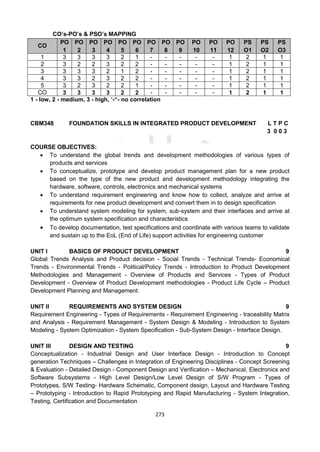 273
CO’s-PO’s & PSO’s MAPPING
CO
PO
1
PO
2
PO
3
PO
4
PO
5
PO
6
PO
7
PO
8
PO
9
PO
10
PO
11
PO
12
PS
O1
PS
O2
PS
O3
1 3 3 3 3 2 1 - - - - - 1 2 1 1
2 3 2 2 3 2 2 - - - - - 1 2 1 1
3 3 3 3 2 1 2 - - - - - 1 2 1 1
4 3 3 2 3 2 2 - - - - - 1 2 1 1
5 3 2 3 2 2 1 - - - - - 1 2 1 1
CO 3 3 3 3 2 2 - - - - - 1 2 1 1
1 - low, 2 - medium, 3 - high, ‘-“- no correlation
CBM348 FOUNDATION SKILLS IN INTEGRATED PRODUCT DEVELOPMENT L T P C
3 0 0 3
COURSE OBJECTIVES:
 To understand the global trends and development methodologies of various types of
products and services
 To conceptualize, prototype and develop product management plan for a new product
based on the type of the new product and development methodology integrating the
hardware, software, controls, electronics and mechanical systems
 To understand requirement engineering and know how to collect, analyze and arrive at
requirements for new product development and convert them in to design specification
 To understand system modeling for system, sub-system and their interfaces and arrive at
the optimum system specification and characteristics
 To develop documentation, test specifications and coordinate with various teams to validate
and sustain up to the EoL (End of Life) support activities for engineering customer
UNIT I BASICS OF PRODUCT DEVELOPMENT 9
Global Trends Analysis and Product decision - Social Trends - Technical Trends- Economical
Trends - Environmental Trends - Political/Policy Trends - Introduction to Product Development
Methodologies and Management - Overview of Products and Services - Types of Product
Development - Overview of Product Development methodologies - Product Life Cycle – Product
Development Planning and Management.
UNIT II REQUIREMENTS AND SYSTEM DESIGN 9
Requirement Engineering - Types of Requirements - Requirement Engineering - traceability Matrix
and Analysis - Requirement Management - System Design & Modeling - Introduction to System
Modeling - System Optimization - System Specification - Sub-System Design - Interface Design.
UNIT III DESIGN AND TESTING 9
Conceptualization - Industrial Design and User Interface Design - Introduction to Concept
generation Techniques – Challenges in Integration of Engineering Disciplines - Concept Screening
& Evaluation - Detailed Design - Component Design and Verification – Mechanical, Electronics and
Software Subsystems - High Level Design/Low Level Design of S/W Program - Types of
Prototypes, S/W Testing- Hardware Schematic, Component design, Layout and Hardware Testing
– Prototyping - Introduction to Rapid Prototyping and Rapid Manufacturing - System Integration,
Testing, Certification and Documentation
 