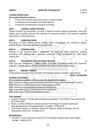 275
CBM333 ASSISTIVE TECHNOLOGY L T P C
3 0 0 3
COURSE OBJECTIVES:
The student should be made to:
 To know the hardware requirement various assistive devices
 To understand the prosthetic and orthotic devices
 To know the developments in assistive technology
UNIT I CARDIAC ASSIST DEVICES 9
Cardiac functions and parameters, principle of External counter pulsation techniques, intra aortic
balloon pump, Auxillary ventricle and schematic for temporary bypass of left ventricle, prosthetic
heart valves, cardiac pacemaker.
UNIT II HEMODIALYSERS 9
Physiology of kidney, Artificial kidney, Dialysis action, hemodialyser unit, membrane dialysis,
portable dialyser monitoring and functional parameters.
UNIT III HEARING AIDS 9
Anatomy of ear, Common tests – audiograms, air conduction, bone conduction, masking
techniques, SISI, Hearing aids – principles, drawbacks in the conventional unit, DSP based
hearing aids.
UNIT IV PROSTHETIC AND ORTHODIC DEVICES 9
Hand and arm replacement – different types of models, externally powered limb prosthesis,
feedback in orthotic system, functional electrical stimulation, sensory assist devices.
UNIT V RECENT TRENDS 9
Transcutaneous electrical nerve stimulator, bio-feedback, assistive devices in drug delivery
TOTAL :45 PERIODS
COURSE OUTCOMES:
On successful completion of this course, the student will be able to
CO1: Interpret the various mechanical techniques that will help in assisting the heart functions.
CO2: Describe the underlying principles of hemodialyzer machine.
CO3: Indicate the methodologies to assess the hearing loss.
CO4: Evaluate the types of assistive devices for mobilization.
CO5: Explain about TENS and biofeedback system.
TEXT BOOKS
1. Joseph D. Bronzino, The Biomedical Engineering Handbook, Third Edition: Three Volume Set,
CRC Press,2006
2. Marion. A. Hersh, Michael A. Johnson,Assistive Technology for visually impaired and
blind,Springer Science & Business Media, 1st edition, 12-May-2010
3. Yadin David, Wolf W. von Maltzahn, Michael R. Neuman, Joseph.D, Bronzino, Clinical
Engineering, CRC Press, 1st edition,2010.
REFERENCES
1. Kenneth J. Turner Advances in Home Care Technologies: Results of the match Project,
Springer, 1stedition, 2011.
 