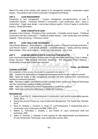 281
Report-The state of the industry with respect to its management practices -construction project
phases - The problems with current construction management techniques.
UNIT II LEAN MANAGEMENT 9
Introduction to lean management - Toyota’s management principle-Evolution of lean in
construction industry - Production theories in construction –Lean construction value - Value in
construction - Target value design - Lean project delivery system- Forms of waste in construction
industry - Waste Elimination.
UNIT III CORE CONCEPTS IN LEAN 9
Concepts in lean thinking – Principles of lean construction – Variability and its impact – Traditional
construction and lean construction – Traditional project delivery - Lean construction and workflow
reliability – Work structuring – Production control.
UNIT IV LEAN TOOLS AND TECHNIQUES 9
Value Stream Mapping – Work sampling – Last planner system – Flow and pull based production –
Last Planner System – Look ahead schedule – constraint analysis – weekly planning meeting-
Daily Huddles – Root cause analysis – Continuous improvement – Just in time.
UNIT V LEAN IMPLEMENTATION IN CONSTRUCTION INDUSTRY 9
Lean construction implementation- Enabling lean through information technology - Lean in design -
Design Structure - BIM (Building Information Modelling) - IPD (Integrated Project Delivery) –
Sustainability through lean construction approach.
TOTAL : 45 PERIODS
COURSE OUTCOME:
On completion of this course, the student is expected to be able to
CO1 Explains the contemporary management techniques and the issues in present scenario.
CO2 Apply the basics of lean management principles and their evolution from manufacturing
industry to construction industry.
CO3 Develops a better understanding of core concepts of lean construction tools and techniques
and their importance in achieving better productivity.
CO4 Apply lean techniques to achieve sustainability in construction projects.
CO5 Apply lean construction techniques in design and modeling.
REFERENCES:
1. Corfe, C. and Clip, B., Implementing lean in construction: Lean and the sustainability agenda,
CIRIA, 2013.
2. Shang Gao and Sui Pheng Low, Lean Construction Management: The Toyota Way, Springer,
2014.
3. Dave, B., Koskela, L., Kiviniemi, A., Owen, R., andTzortzopoulos, P.,Implementing lean in
construction: Lean construction and BIM, CIRIA, 2013.
4. Ballard, G., Tommelein, I., Koskela, L. and Howell, G., Lean construction tools and
techniques, 2002.
5. Salem, O., Solomon, J., Genaidy, A. and Luegring, M., Site implementation and Assessment
of Lean Construction Techniques, Lean Construction Journal, 2005.
 