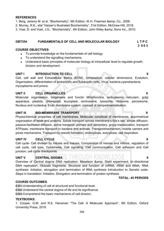 284
REFERENCES
1. Berg, Jeremy M. et al. “Biochemsitry”, 6th Edition, W.H. Freeman &amp; Co., 2006.
2. Murray, R.K., etal “Harper’s Illustrated Biochemistry”, 31st Edition, McGraw-Hill, 2018.
3. Voet, D. and Voet, J.G., “Biochemistry”, 4th Edition, John Wiley &amp; Sons Inc., 2010.
OBT354 FUNDAMENTALS OF CELL AND MOLECULAR BIOLOGY L T P C
3 0 0 3
COURSE OBJECTIVES:
 To provide knowledge on the fundamentals of cell biology.
 To understand the signalling mechanisms.
 Understand basic principles of molecular biology at intracellular level to regulate growth,
division and development.
UNIT I INTRODUCTION TO CELL 9
Cell, cell wall and Extracellular Matrix (ECM), composition, cellular dimensions, Evolution,
Organisation, differentiation of prokaryotic and Eukaryotic cells, Virus, bacteria,cyanobacteria,
mycoplasma and prions.
UNIT II CELL ORGANELLES 9
Molecular organisation, biogenesis and functin Mitochondria, endoplasmic reticulam, golgi
apparatus, plastids, chloroplast, leucoplast, centrosome, lysosome, ribosome, peroxisome,
Nucleus and nucleolus. Endo membrane system, concept of compartmentalisation.
UNIT III BIO-MEMBRANE TRANSPORT 9
Physiochemical properties of cell membranes. Molecular constitute of membranes, asymmetrical
organisation of lipids and proteins. Solute transport across membrane’s-fick’s law, simple diffusion,
passive-facilitated diffusion, active transport- primary and secondary, group translocation, transport
ATPases, membrane transport in bacteria and animals. Transportmechanism- mobile carriers and
pores mechanisms. Transport by vesicle formation, endocytosis, exocytosis, cell respiration.
UNIT IV CELL CYCLE 9
Cell cycle- Cell division by mitosis and meosis, Comparision of meosis and mitosis, regulation of
cell cycle, cell lysis, Cytokinesis, Cell signaling, Cell communication, Cell adhesion and Cell
junction, cell cycle checkpoints.
UNIT V CENTRAL DOGMA 9
Overview of Central dogma DNA replication: Meselson &amp; Stahl experiment, bi–directional
DNA replication, Okazaki fragments. Structure and function of mRNA, rRNA and tRNA. RNA
synthesis: Initiation, elongation and termination of RNA synthesis Introduction to Genetic code-
Steps in translation: Initiation, Elongation and termination of protein synthesis.
TOTAL: 45 PERIODS
COURSE OUTCOMES:
CO1:Understanding of cell at structural and functional level.
CO2:Understand the central dogma of life and its significance.
CO3:Comprehend the basic mechanisms of cell division.
TEXTBOOKS:
1. Cooper, G.M. and R.E. Hansman “The Cell: A Molecular Approach”, 8th Edition, Oxford
University Press, 2018
 