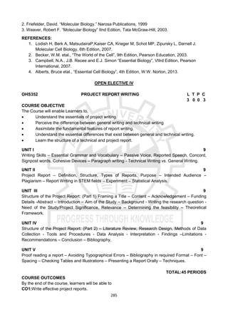285
2. Friefelder, David. “Molecular Biology.” Narosa Publications, 1999
3. Weaver, Robert F. “Molecular Biology” IInd Edition, Tata McGraw-Hill, 2003.
REFERENCES:
1. Lodish H, Berk A, MatsudairaP,Kaiser CA, Krieger M, Schot MP, Zipursky L, Darnell J.
Molecular Cell Biology, 6th Edition, 2007.
2. Becker, W.M. etal., “The World of the Cell”, 9th Edition, Pearson Education, 2003.
3. Campbell, N.A., J.B. Recee and E.J. Simon “Essential Biology”, VIIrd Edition, Pearson
International, 2007.
4. Alberts, Bruce etal., “Essential Cell Biology”, 4th Edition, W.W. Norton, 2013.
OPEN ELECTIVE IV
OHS352 PROJECT REPORT WRITING L T P C
3 0 0 3
COURSE OBJECTIVE
The Course will enable Learners to,
 Understand the essentials of project writing.
 Perceive the difference between general writing and technical writing
 Assimilate the fundamental features of report writing.
 Understand the essential differences that exist between general and technical writing.
 Learn the structure of a technical and project report.
UNIT I 9
Writing Skills – Essential Grammar and Vocabulary – Passive Voice, Reported Speech, Concord,
Signpost words, Cohesive Devices – Paragraph writing - Technical Writing vs. General Writing.
UNIT II 9
Project Report – Definition, Structure, Types of Reports, Purpose – Intended Audience –
Plagiarism – Report Writing in STEM fields – Experiment – Statistical Analysis.
UNIT III 9
Structure of the Project Report: (Part 1) Framing a Title – Content – Acknowledgement – Funding
Details -Abstract – Introduction – Aim of the Study – Background - Writing the research question -
Need of the Study/Project Significance, Relevance – Determining the feasibility – Theoretical
Framework.
UNIT IV 9
Structure of the Project Report: (Part 2) – Literature Review, Research Design, Methods of Data
Collection - Tools and Procedures - Data Analysis - Interpretation - Findings –Limitations -
Recommendations – Conclusion – Bibliography.
UNIT V 9
Proof reading a report – Avoiding Typographical Errors – Bibliography in required Format – Font –
Spacing – Checking Tables and Illustrations – Presenting a Report Orally – Techniques.
TOTAL:45 PERIODS
COURSE OUTCOMES
By the end of the course, learners will be able to
CO1:Write effective project reports.
 