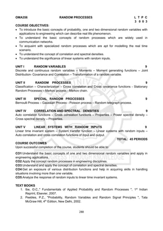 288
OMA356 RANDOM PROCESSES L T P C
3 0 0 3
COURSE OBJECTIVES:
 To introduce the basic concepts of probability, one and two dimensional random variables with
applications to engineering which can describe real life phenomenon.
 To understand the basic concepts of random processes which are widely used in
communication networks.
 To acquaint with specialized random processes which are apt for modelling the real time
scenario.
 To understand the concept of correlation and spectral densities.
 To understand the significance of linear systems with random inputs.
UNIT I RANDOM VARIABLES 9
Discrete and continuous random variables – Moments – Moment generating functions – Joint
Distribution- Covariance and Correlation – Transformation of a random variable.
UNIT II RANDOM PROCESSES 9
Classification – Characterization – Cross correlation and Cross covariance functions - Stationary
Random Processes – Markov process - Markov chain.
UNIT III SPECIAL RANDOM PROCESSES 9
Bernoulli Process – Gaussian Process - Poisson process – Random telegraph process.
UNIT IV CORRELATION AND SPECTRAL DENSITIES 9
Auto correlation functions – Cross correlation functions – Properties – Power spectral density –
Cross spectral density – Properties.
UNIT V LINEAR SYSTEMS WITH RANDOM INPUTS 9
Linear time invariant system – System transfer function – Linear systems with random inputs –
Auto correlation and cross correlation functions of input and output.
TOTAL: 45 PERIODS
COURSE OUTCOMES
Upon successful completion of the course, students should be able to:
CO1:Understand the basic concepts of one and two dimensional random variables and apply in
engineering applications.
CO2:Apply the concept random processes in engineering disciplines.
CO3:Understand and apply the concept of correlation and spectral densities.
CO4:Get an exposure of various distribution functions and help in acquiring skills in handling
situations involving more than one variable.
CO5:Analyze the response of random inputs to linear time invariant systems.
TEXT BOOKS
1. Ibe, O.C.," Fundamentals of Applied Probability and Random Processes ", 1st
Indian
Reprint, Elsevier, 2007.
2. Peebles, P.Z., "Probability, Random Variables and Random Signal Principles ", Tata
McGraw Hill, 4th
Edition, New Delhi, 2002.
 