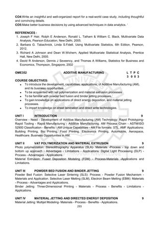 293
CO4:Write an insightful and well-organized report for a real-world case study, including thoughtful
and convincing details.
CO5:Make better business decisions by using advanced techniques in data analytics. ‘
REFERENCES :
1. Joseph F Hair, Rolph E Anderson, Ronald L. Tatham & William C. Black, Multivariate Data
Analysis, Pearson Education, New Delhi, 2005.
2. Barbara G. Tabachnick, Linda S.Fidell, Using Multivariate Statistics, 6th Edition, Pearson,
2012.
3. Richard A Johnson and Dean W.Wichern, Applied Multivariate Statistical Analysis, Prentice
Hall, New Delhi, 2005.
4. David R Anderson, Dennis J Seveency, and Thomas A Williams, Statistics for Business and
Economics, Thompson, Singapore, 2002
OME352 ADDITIVE MANUFACTURING L T P C
3 0 0 3
COURSE OBJECTIVES:
 To introduce the development, capabilities, applications, of Additive Manufacturing (AM),
and its business opportunities.
 To be acquainted with vat polymerization and material extrusion processes
 To be familiar with powder bed fusion and binder jetting processes.
 To gain knowledge on applications of direct energy deposition, and material jetting
processes.
 To impart knowledge on sheet lamination and direct write technologies.
UNIT I INTRODUCTION 9
Overview - Need - Development of Additive Manufacturing (AM) Technology: Rapid Prototyping-
Rapid Tooling - Rapid Manufacturing - Additive Manufacturing. AM Process Chain - ASTM/ISO
52900 Classification - Benefits - AM Unique Capabilities - AM File formats: STL, AMF Applications:
Building Printing, Bio Printing, Food Printing, Electronics Printing, Automobile, Aerospace,
Healthcare. Business Opportunities in AM.
UNIT II VAT POLYMERIZATION AND MATERIAL EXTRUSION 9
Photo polymerization: Stereolithography Apparatus (SLA)- Materials -Process - top down and
bottom up approach - Advantages - Limitations - Applications. Digital Light Processing (DLP) -
Process - Advantages - Applications.
Material Extrusion: Fused Deposition Modeling (FDM) - Process-Materials -Applications and
Limitations.
UNIT III POWDER BED FUSION AND BINDER JETTING 9
Powder Bed Fusion: Selective Laser Sintering (SLS): Process - Powder Fusion Mechanism -
Materials and Application. Selective Laser Melting (SLM), Electron Beam Melting (EBM): Materials
- Process - Advantages and Applications.
Binder Jetting: Three-Dimensional Printing - Materials - Process - Benefits - Limitations -
Applications.
UNIT IV MATERIAL JETTING AND DIRECTED ENERGY DEPOSITION 9
Material Jetting: Multijet Modeling- Materials - Process - Benefits - Applications.
 