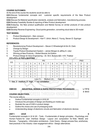 296
COURSE OUTCOMES:
At the end of the course the students would be able to
CO1:Discuss fundamental concepts and customer specific requirements of the New Product
development
CO2:Discuss the Material specification standards, analysis and fabrication, manufacturing process.
CO3:Develop Feasibility Studies & reporting of New Product development
CO4:Analyzing the New product qualification and Market Survey on similar products of new product
development
CO5:Develop Reverse Engineering. Cloud points generation, converting cloud data to 3D model
TEXT BOOKS:
1. Product Development – Sten Jonsson
2. Product Design & Development – Karl T. Ulrich, Maria C. Young, Steven D. Eppinger
REFERENCES:
1. Revolutionizing Product Development – Steven C Wheelwright & Kim B. Clark
2. Change by Design
3. Toyota Product Development System – James Morgan & Jeffrey K. Liker
4. Winning at New Products – Robert Brands 3rd Edition
5. Product Design & Value Engineering – Dr. M.A. Bulsara &Dr. H.R. Thakkar
CO’s-PO’s & PSO’s MAPPING
CO
PO PSO
1 2 3 4 5 6 7 8 9 10 11 12 1 2 3
1 1 1 3 1 1 1 1 1 3 2
2 1 1 3 1 1 1 1 1 3 2
3 1 1 3 1 1 1 1 1 3 2
4 1 1 3 1 1 1 1 1 3 2
5 1 1 3 1 1 1 1 1 3 2
Low (1) ; Medium (2) ; High (3)
1 - low, 2 - medium, 3 - high, ‘-“- no correlation
OME355 INDUSTRIAL DESIGN & RAPID PROTOTYPING TECHNIQUES L T P C
3 0 0 3
COURSE OBJECTIVES:
The course aims to
 Outline Fundamental concepts in UI & UX
 Introduce the principles of Design and Building an mobile app
 Illustrate the use of CAD in product design
 Outline the choice and use of prototyping tools
 Understanding design of electronic circuits and fabrication of electronic devices
UNIT I UI/UX 9
Fundamental concepts in UI & UX - Tools - Fundamentals of design principles - Psychology and
Human Factors for User Interface Design - Layout and composition for Web, Mobile and
Devices - Typography - Information architecture - Color theory - Design process ﬂow, wireframes,
best practices in the industry -User engagement ethics - Design alternatives
 