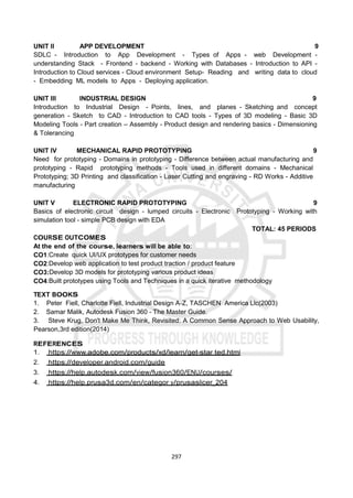297
UNIT II APP DEVELOPMENT 9
SDLC - Introduction to App Development - Types of Apps - web Development -
understanding Stack - Frontend - backend - Working with Databases - Introduction to API -
Introduction to Cloud services - Cloud environment Setup- Reading and writing data to cloud
- Embedding ML models to Apps - Deploying application.
UNIT III INDUSTRIAL DESIGN 9
Introduction to Industrial Design - Points, lines, and planes - Sketching and concept
generation - Sketch to CAD - Introduction to CAD tools - Types of 3D modeling - Basic 3D
Modeling Tools - Part creation – Assembly - Product design and rendering basics - Dimensioning
& Tolerancing
UNIT IV MECHANICAL RAPID PROTOTYPING 9
Need for prototyping - Domains in prototyping - Difference between actual manufacturing and
prototyping - Rapid prototyping methods - Tools used in different domains - Mechanical
Prototyping; 3D Printing and classiﬁcation - Laser Cutting and engraving - RD Works - Additive
manufacturing
UNIT V ELECTRONIC RAPID PROTOTYPING 9
Basics of electronic circuit design - lumped circuits - Electronic Prototyping - Working with
simulation tool - simple PCB design with EDA
TOTAL: 45 PERIODS
COURSE OUTCOMES
At the end of the course, learners will be able to:
CO1:Create quick UI/UX prototypes for customer needs
CO2:Develop web application to test product traction / product feature
CO3:Develop 3D models for prototyping various product ideas
CO4:Built prototypes using Tools and Techniques in a quick iterative methodology
TEXT BOOKS
1. Peter Fiell, Charlotte Fiell, Industrial Design A-Z, TASCHEN America Llc(2003)
2. Samar Malik, Autodesk Fusion 360 - The Master Guide.
3. Steve Krug, Don't Make Me Think, Revisited: A Common Sense Approach to Web Usability,
Pearson,3rd edition(2014)
REFERENCES
1. https://www.adobe.com/products/xd/learn/get-star ted.html
2. https://developer.android.com/guide
3. https://help.autodesk.com/view/fusion360/ENU/courses/
4. https://help.prusa3d.com/en/categor y/prusaslicer_204
 