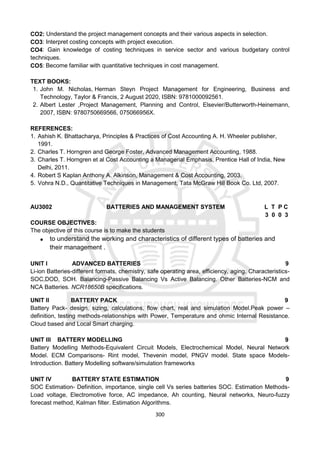 300
CO2: Understand the project management concepts and their various aspects in selection.
CO3: Interpret costing concepts with project execution.
CO4: Gain knowledge of costing techniques in service sector and various budgetary control
techniques.
CO5: Become familiar with quantitative techniques in cost management.
TEXT BOOKS:
1. John M. Nicholas, Herman Steyn Project Management for Engineering, Business and
Technology, Taylor & Francis, 2 August 2020, ISBN: 9781000092561.
2. Albert Lester ,Project Management, Planning and Control, Elsevier/Butterworth-Heinemann,
2007, ISBN: 9780750669566, 075066956X.
REFERENCES:
1. Ashish K. Bhattacharya, Principles & Practices of Cost Accounting A. H. Wheeler publisher,
1991.
2. Charles T. Horngren and George Foster, Advanced Management Accounting, 1988.
3. Charles T. Horngren et al Cost Accounting a Managerial Emphasis, Prentice Hall of India, New
Delhi, 2011.
4. Robert S Kaplan Anthony A. Alkinson, Management & Cost Accounting, 2003.
5. Vohra N.D., Quantitative Techniques in Management, Tata McGraw Hill Book Co. Ltd, 2007.
AU3002 BATTERIES AND MANAGEMENT SYSTEM L T P C
3 0 0 3
COURSE OBJECTIVES:
The objective of this course is to make the students
 to understand the working and characteristics of different types of batteries and
their management .
UNIT I ADVANCED BATTERIES 9
Li-ion Batteries-different formats, chemistry, safe operating area, efficiency, aging. Characteristics-
SOC,DOD, SOH. Balancing-Passive Balancing Vs Active Balancing. Other Batteries-NCM and
NCA Batteries. NCR18650B specifications.
UNIT II BATTERY PACK 9
Battery Pack- design, sizing, calculations, flow chart, real and simulation Model.Peak power –
definition, testing methods-relationships with Power, Temperature and ohmic Internal Resistance.
Cloud based and Local Smart charging.
UNIT III BATTERY MODELLING 9
Battery Modelling Methods-Equivalent Circuit Models, Electrochemical Model, Neural Network
Model. ECM Comparisons- Rint model, Thevenin model, PNGV model. State space Models-
Introduction. Battery Modelling software/simulation frameworks
UNIT IV BATTERY STATE ESTIMATION 9
SOC Estimation- Definition, importance, single cell Vs series batteries SOC. Estimation Methods-
Load voltage, Electromotive force, AC impedance, Ah counting, Neural networks, Neuro-fuzzy
forecast method, Kalman filter. Estimation Algorithms.
 