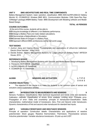 301
UNIT V BMS ARCHITECTURE AND REAL TIME COMPONENTS 9
Battery Management System- need, operation, classification. BMS ASIC-bq76PL536A-Q1 Battery
Monitor IC- CC2662R-Q1 Wireless BMS MCU. Communication Modules- CAN Open-Flex Ray-
CANedge1 package.ARBIN Battery Tester. BMS Development with Modeling software and Model-
Based Design.
TOTAL :45 PERIODS
COURSE OUTCOMES:
At the end of this course, students will be able to
CO1:Acquire knowledge of different Li-ion Batteries performance.
CO2:Design a Battery Pack and make related calculations.
CO3:Demonstrate a BatteryModel or Simulation.
CO4:Estimate State-of-Charges in a Battery Pack.
CO5:Approach different BMS architectures during real world usage.
TEXT BOOKS
1. Jiuchun Jiang and Caiping Zhang, “Fundamentals and applications of Lithium-Ion batteriesin
Electric Drive Vehicles’’, Wiley, 2015.
2. Davide Andrea ,“Battery Management Systems for Large Lithium-Ion Battery Packs” ARTECH
House, 2010.
REFERENCE BOOKS
1. Developing Battery Management Systems with Simulink and Model-Based Design-whitepaper
2. Panasonic NCR18650B- DataSheet
3. bq76PL536A-Q1- IC DataSheet
4. CC2662R-Q1- IC DataSheet
AU3008 SENSORS AND ACTUATORS L T P C
3 0 0 3
COURSE OBJECTIVES:
 The objective of this course is to make the students to list common types of sensor and
actuators used in automotive vehicles.
UNIT I INTRODUCTION TO MEASUREMENTS AND SENSORS 9
Sensors: Functions- Classifications- Main technical requirement and trends Units and standards-
Calibration methods- Classification of errors- Error analysis- Limiting error- Probable error-
Propagation of error- Odds and uncertainty- principle of transduction-Classification. Static
characteristics- mathematical model of transducers- Zero, First and Second order transducers-
Dynamic characteristics of first and second order transducers for standard test inputs.
UNIT II VARIABLE RESISTANCE AND INDUTANCE SENSORS 9
Principle of operation- Construction details- Characteristics and applications of resistive
potentiometer- Strain gauges- Resistive thermometers- Thermistors- Piezoresistive sensors
Inductive potentiometer- Variable reluctance transducers:- EI pick up and LVDT
 