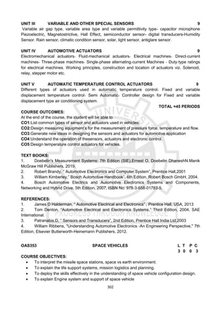302
UNIT III VARIABLE AND OTHER SPECIAL SENSORS 9
Variable air gap type, variable area type and variable permittivity type- capacitor microphone
Piezoelectric, Magnetostrictive, Hall Effect, semiconductor sensor- digital transducers-Humidity
Sensor. Rain sensor, climatic condition sensor, solar, light sensor, antiglare sensor.
UNIT IV AUTOMOTIVE ACTUATORS 9
Electromechanical actuators‐ Fluid‐mechanical actuators‐ Electrical machines‐ Direct‐current
machines‐ Three‐phase machines‐ Single‐phase alternating‐current Machines ‐ Duty‐type ratings
for electrical machines. Working principles, construction and location of actuators viz. Solenoid,
relay, stepper motor etc.
UNIT V AUTOMATIC TEMPERATURE CONTROL ACTUATORS 9
Different types of actuators used in automatic temperature control‐ Fixed and variable
displacement temperature control‐ Semi Automatic‐ Controller design for Fixed and variable
displacement type air conditioning system.
TOTAL =45 PERIODS
COURSE OUTCOMES:
At the end of the course, the student will be able to
CO1:List common types of sensor and actuators used in vehicles.
CO2:Design measuring equipment’s for the measurement of pressure force, temperature and flow.
CO3:Generate new ideas in designing the sensors and actuators for automotive application
CO4:Understand the operation of thesensors, actuators and electronic control.
CO5:Design temperature control actuators for vehicles.
TEXT BOOKS:
1. Doebelin's Measurement Systems: 7th Edition (SIE),Ernest O. Doebelin DhaneshN.Manik
McGraw Hill Publishers, 2019.
2. Robert Brandy, “ Automotive Electronics and Computer System”, Prentice Hall,2001
3. William Kimberley,” Bosch Automotive Handbook”, 6th Edition, Robert Bosch GmbH, 2004.
4. Bosch Automotive Electrics and Automotive Electronics Systems and Components,
Networking and Hybrid Drive, 5th Edition, 2007, ISBN No: 978‐3‐658‐01783‐5.
REFERENCES:
1. James D Halderman, “ Automotive Electrical and Electronics” , Prentice Hall, USA, 2013
2. Tom Denton, “Automotive Electrical and Electronics Systems,” Third Edition, 2004, SAE
International.
3. Patranabis.D, “ Sensors and Transducers”, 2nd Edition, Prentice Hall India Ltd,2003
4. William Ribbens, "Understanding Automotive Electronics ‐An Engineering Perspective," 7th
Edition, Elsevier Butterworth‐Heinemann Publishers, 2012.
OAS353 SPACE VEHICLES L T P C
3 0 0 3
COURSE OBJECTIVES:
 To interpret the missile space stations, space vs earth environment.
 To explain the life support systems, mission logistics and planning.
 To deploy the skills effectively in the understanding of space vehicle configuration design.
 To explain Engine system and support of space vehicle
 