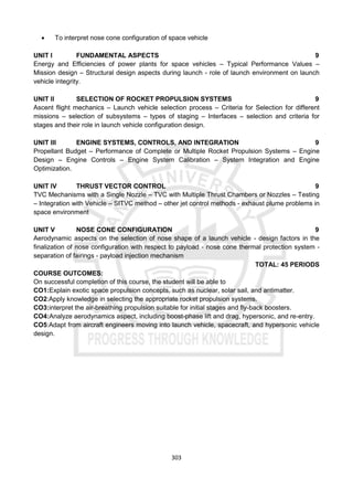 303
 To interpret nose cone configuration of space vehicle
UNIT I FUNDAMENTAL ASPECTS 9
Energy and Efficiencies of power plants for space vehicles – Typical Performance Values –
Mission design – Structural design aspects during launch - role of launch environment on launch
vehicle integrity.
UNIT II SELECTION OF ROCKET PROPULSION SYSTEMS 9
Ascent flight mechanics – Launch vehicle selection process – Criteria for Selection for different
missions – selection of subsystems – types of staging – Interfaces – selection and criteria for
stages and their role in launch vehicle configuration design.
UNIT III ENGINE SYSTEMS, CONTROLS, AND INTEGRATION 9
Propellant Budget – Performance of Complete or Multiple Rocket Propulsion Systems – Engine
Design – Engine Controls – Engine System Calibration – System Integration and Engine
Optimization.
UNIT IV THRUST VECTOR CONTROL 9
TVC Mechanisms with a Single Nozzle – TVC with Multiple Thrust Chambers or Nozzles – Testing
– Integration with Vehicle – SITVC method – other jet control methods - exhaust plume problems in
space environment
UNIT V NOSE CONE CONFIGURATION 9
Aerodynamic aspects on the selection of nose shape of a launch vehicle - design factors in the
finalization of nose configuration with respect to payload - nose cone thermal protection system -
separation of fairings - payload injection mechanism
TOTAL: 45 PERIODS
COURSE OUTCOMES:
On successful completion of this course, the student will be able to
CO1:Explain exotic space propulsion concepts, such as nuclear, solar sail, and antimatter.
CO2:Apply knowledge in selecting the appropriate rocket propulsion systems.
CO3:interpret the air-breathing propulsion suitable for initial stages and fly-back boosters.
CO4:Analyze aerodynamics aspect, including boost-phase lift and drag, hypersonic, and re-entry.
CO5:Adapt from aircraft engineers moving into launch vehicle, spacecraft, and hypersonic vehicle
design.
 