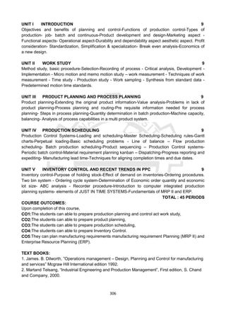 306
UNIT I INTRODUCTION 9
Objectives and benefits of planning and control-Functions of production control-Types of
production- job- batch and continuous-Product development and design-Marketing aspect -
Functional aspects- Operational aspect-Durability and dependability aspect aesthetic aspect. Profit
consideration- Standardization, Simplification & specialization- Break even analysis-Economics of
a new design.
UNIT II WORK STUDY 9
Method study, basic procedure-Selection-Recording of process - Critical analysis, Development -
Implementation - Micro motion and memo motion study – work measurement - Techniques of work
measurement - Time study - Production study - Work sampling - Synthesis from standard data -
Predetermined motion time standards.
UNIT III PRODUCT PLANNING AND PROCESS PLANNING 9
Product planning-Extending the original product information-Value analysis-Problems in lack of
product planning-Process planning and routing-Pre requisite information needed for process
planning- Steps in process planning-Quantity determination in batch production-Machine capacity,
balancing- Analysis of process capabilities in a multi product system.
UNIT IV PRODUCTION SCHEDULING 9
Production Control Systems-Loading and scheduling-Master Scheduling-Scheduling rules-Gantt
charts-Perpetual loading-Basic scheduling problems - Line of balance – Flow production
scheduling- Batch production scheduling-Product sequencing – Production Control systems-
Periodic batch control-Material requirement planning kanban – Dispatching-Progress reporting and
expediting- Manufacturing lead time-Techniques for aligning completion times and due dates.
UNIT V INVENTORY CONTROL AND RECENT TRENDS IN PPC 9
Inventory control-Purpose of holding stock-Effect of demand on inventories-Ordering procedures.
Two bin system - Ordering cycle system-Determination of Economic order quantity and economic
lot size- ABC analysis - Recorder procedure-Introduction to computer integrated production
planning systems- elements of JUST IN TIME SYSTEMS-Fundamentals of MRP II and ERP.
TOTAL : 45 PERIODS
COURSE OUTCOMES:
Upon completion of this course,
CO1:The students can able to prepare production planning and control act work study,
CO2:The students can able to prepare product planning,
CO3:The students can able to prepare production scheduling,
CO4:The students can able to prepare Inventory Control.
CO5:They can plan manufacturing requirements manufacturing requirement Planning (MRP II) and
Enterprise Resource Planning (ERP).
TEXT BOOKS:
1. James. B. Dilworth, ”Operations management – Design, Planning and Control for manufacturing
and services” Mcgraw Hill International edition 1992.
2. Martand Telsang, “Industrial Engineering and Production Management”, First edition, S. Chand
and Company, 2000.
 