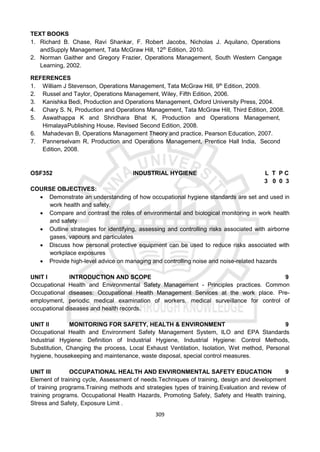 309
TEXT BOOKS
1. Richard B. Chase, Ravi Shankar, F. Robert Jacobs, Nicholas J. Aquilano, Operations
andSupply Management, Tata McGraw Hill, 12th
Edition, 2010.
2. Norman Gaither and Gregory Frazier, Operations Management, South Western Cengage
Learning, 2002.
REFERENCES
1. William J Stevenson, Operations Management, Tata McGraw Hill, 9th
Edition, 2009.
2. Russel and Taylor, Operations Management, Wiley, Fifth Edition, 2006.
3. Kanishka Bedi, Production and Operations Management, Oxford University Press, 2004.
4. Chary S. N, Production and Operations Management, Tata McGraw Hill, Third Edition, 2008.
5. Aswathappa K and Shridhara Bhat K, Production and Operations Management,
HimalayaPublishing House, Revised Second Edition, 2008.
6. Mahadevan B, Operations Management Theory and practice, Pearson Education, 2007.
7. Pannerselvam R, Production and Operations Management, Prentice Hall India, Second
Edition, 2008.
OSF352 INDUSTRIAL HYGIENE L T P C
3 0 0 3
COURSE OBJECTIVES:
 Demonstrate an understanding of how occupational hygiene standards are set and used in
work health and safety.
 Compare and contrast the roles of environmental and biological monitoring in work health
and safety
 Outline strategies for identifying, assessing and controlling risks associated with airborne
gases, vapours and particulates
 Discuss how personal protective equipment can be used to reduce risks associated with
workplace exposures
 Provide high-level advice on managing and controlling noise and noise-related hazards
UNIT I INTRODUCTION AND SCOPE 9
Occupational Health and Environmental Safety Management - Principles practices. Common
Occupational diseases: Occupational Health Management Services at the work place. Pre-
employment, periodic medical examination of workers, medical surveillance for control of
occupational diseases and health records.
UNIT II MONITORING FOR SAFETY, HEALTH & ENVIRONMENT 9
Occupational Health and Environment Safety Management System, ILO and EPA Standards
Industrial Hygiene: Definition of Industrial Hygiene, Industrial Hygiene: Control Methods,
Substitution, Changing the process, Local Exhaust Ventilation, Isolation, Wet method, Personal
hygiene, housekeeping and maintenance, waste disposal, special control measures.
UNIT III OCCUPATIONAL HEALTH AND ENVIRONMENTAL SAFETY EDUCATION 9
Element of training cycle, Assessment of needs.Techniques of training, design and development
of training programs.Training methods and strategies types of training.Evaluation and review of
training programs. Occupational Health Hazards, Promoting Safety, Safety and Health training,
Stress and Safety, Exposure Limit .
 