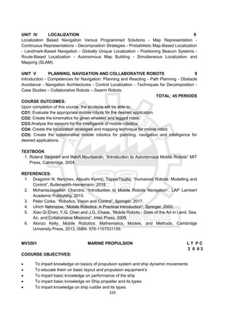 320
UNIT IV LOCALIZATION 9
Localization Based Navigation Versus Programmed Solutions - Map Representation -
Continuous Representations - Decomposition Strategies - Probabilistic Map-Based Localization
- Landmark-Based Navigation - Globally Unique Localization - Positioning Beacon Systems -
Route-Based Localization - Autonomous Map Building - Simultaneous Localization and
Mapping (SLAM).
UNIT V PLANNING, NAVIGATION AND COLLABORATIVE ROBOTS 9
Introduction - Competences for Navigation: Planning and Reacting - Path Planning - Obstacle
Avoidance - Navigation Architectures - Control Localization - Techniques for Decomposition -
Case Studies – Collaborative Robots – Swarm Robots.
TOTAL: 45 PERIODS
COURSE OUTCOMES:
Upon completion of this course, the students will be able to:
CO1: Evaluate the appropriate mobile robots for the desired application.
CO2: Create the kinematics for given wheeled and legged robot.
CO3:Analyse the sensors for the intelligence of mobile robotics.
CO4: Create the localization strategies and mapping technique for mobile robot.
CO5: Create the collaborative mobile robotics for planning, navigation and intelligence for
desired applications.
TEXTBOOK
1. Roland Siegwart and IllahR.Nourbakish, “Introduction to Autonomous Mobile Robots” MIT
Press, Cambridge, 2004.
REFERENCES:
1. Dragomir N. Nenchev, Atsushi Konno, TeppeiTsujita, “Humanoid Robots: Modelling and
Control”, Butterworth-Heinemann, 2018
2. MohantaJagadish Chandra, “Introduction to Mobile Robots Navigation”, LAP Lambert
Academic Publishing, 2015.
3. Peter Corke, “Robotics, Vision and Control”, Springer, 2017.
4. Ulrich Nehmzow, “Mobile Robotics: A Practical Introduction”, Springer, 2003.
5. Xiao Qi Chen, Y.Q. Chen and J.G. Chase, “Mobile Robots - State of the Art in Land, Sea,
Air, and Collaborative Missions”, Intec Press, 2009.
6. Alonzo Kelly, Mobile Robotics: Mathematics, Models, and Methods, Cambridge
University Press, 2013, ISBN: 978-1107031159.
MV3501 MARINE PROPULSION L T P C
3 0 0 3
COOURSE OBJECTIVES:
 To impart knowledge on basics of propulsion system and ship dynamic movements
 To educate them on basic layout and propulsion equipment’s
 To impart basic knowledge on performance of the ship
 To impart basic knowledge on Ship propeller and its types
 To impart knowledge on ship rudder and its types
 