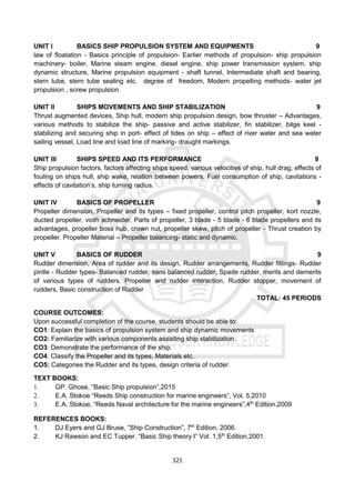 321
UNIT I BASICS SHIP PROPULSION SYSTEM AND EQUIPMENTS 9
law of floatation - Basics principle of propulsion- Earlier methods of propulsion- ship propulsion
machinery- boiler, Marine steam engine, diesel engine, ship power transmission system, ship
dynamic structure, Marine propulsion equipment - shaft tunnel, Intermediate shaft and bearing,
stern tube, stern tube sealing etc. degree of freedom, Modern propelling methods- water jet
propulsion , screw propulsion.
UNIT II SHIPS MOVEMENTS AND SHIP STABILIZATION 9
Thrust augmented devices, Ship hull, modern ship propulsion design, bow thruster – Advantages,
various methods to stabilize the ship- passive and active stabilizer, fin stabilizer, bilge keel -
stabilizing and securing ship in port- effect of tides on ship – effect of river water and sea water
sailing vessel, Load line and load line of marking- draught markings.
UNIT III SHIPS SPEED AND ITS PERFORMANCE 9
Ship propulsion factors, factors affecting ships speed, various velocities of ship, hull drag, effects of
fouling on ships hull, ship wake, relation between powers, Fuel consumption of ship, cavitations -
effects of cavitation’s, ship turning radius.
UNIT IV BASICS OF PROPELLER 9
Propeller dimension, Propeller and its types – fixed propeller, control pitch propeller, kort nozzle,
ducted propeller, voith schneider, Parts of propeller, 3 blade - 5 blade - 6 blade propellers and its
advantages, propeller boss hub, crown nut, propeller skew, pitch of propeller - Thrust creation by
propeller. Propeller Material – Propeller balancing- static and dynamic.
UNIT V BASICS OF RUDDER 9
Rudder dimension, Area of rudder and its design, Rudder arrangements, Rudder fittings- Rudder
pintle - Rudder types- Balanced rudder, semi balanced rudder, Spade rudder, merits and demerits
of various types of rudders, Propeller and rudder interaction, Rudder stopper, movement of
rudders, Basic construction of Rudder
TOTAL: 45 PERIODS
COURSE OUTCOMES:
Upon successful completion of the course, students should be able to:
CO1: Explain the basics of propulsion system and ship dynamic movements
CO2: Familiarize with various components assisting ship stabilization.
CO3: Demonstrate the performance of the ship.
CO4: Classify the Propeller and its types, Materials etc.
CO5: Categories the Rudder and its types, design criteria of rudder.
TEXT BOOKS:
1. GP. Ghose, “Basic Ship propulsion”,2015
2. E.A. Stokoe “Reeds Ship construction for marine engineers”, Vol. 5,2010
3. E.A. Stokoe, “Reeds Naval architecture for the marine engineers”,4th
Edition,2009
REFERENCES BOOKS:
1. DJ Eyers and GJ Bruse, “Ship Construction”, 7th
Edition, 2006.
2. KJ Rawson and EC Tupper, “Basic Ship theory I” Vol. 1,5th
Edition,2001.
 