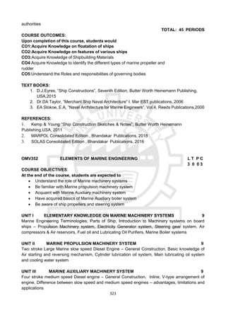 323
authorities
TOTAL: 45 PERIODS
COURSE OUTCOMES:
Upon completion of this course, students would
CO1:Acquire Knowledge on floatation of ships
CO2:Acquire Knowledge on features of various ships
CO3:Acquire Knowledge of Shipbuilding Materials
CO4:Acquire Knowledge to identify the different types of marine propeller and
rudder
CO5:Understand the Roles and responsibilities of governing bodies
TEXT BOOKS:
1. D.J.Eyres, “Ship Constructions”, Seventh Edition, Butter Worth Heinemann Publishing,
USA,2015
2. Dr.DA Taylor, “Merchant Ship Naval Architecture” I. Mar EST publications, 2006
3. EA Stokoe, E.A, “Naval Architecture for Marine Engineers”, Vol.4, Reeds Publications,2000
REFERENCES:
1. Kemp & Young “Ship Construction Sketches & Notes”, Butter Worth Heinemann
Publishing,USA, 2011
2. MARPOL Consolidated Edition , Bhandakar Publications, 2018
3. SOLAS Consolidated Edition , Bhandakar Publications, 2016
OMV352 ELEMENTS OF MARINE ENGINEERING L T P C
3 0 0 3
COURSE OBJECTIVES:
At the end of the course, students are expected to
 Understand the role of Marine machinery systems
 Be familiar with Marine propulsion machinery system
 Acquaint with Marine Auxiliary machinery system
 Have acquired basics of Marine Auxiliary boiler system
 Be aware of ship propellers and steering system
UNIT I ELEMENTARY KNOWLEDGE ON MARINE MACHINERY SYSTEMS 9
Marine Engineering Terminologies, Parts of Ship, Introduction to Machinery systems on board
ships – Propulsion Machinery system, Electricity Generator system, Steering gear system, Air
compressors & Air reservoirs, Fuel oil and Lubricating Oil Purifiers, Marine Boiler systems
UNIT II MARINE PROPULSION MACHINERY SYSTEM 9
Two stroke Large Marine slow speed Diesel Engine – General Construction, Basic knowledge of
Air starting and reversing mechanism, Cylinder lubrication oil system, Main lubricating oil system
and cooling water system
UNIT III MARINE AUXILIARY MACHINERY SYSTEM 9
Four stroke medium speed Diesel engine – General Construction, Inline, V-type arrangement of
engine, Difference between slow speed and medium speed engines – advantages, limitations and
applications
 