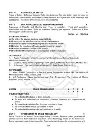 324
UNIT IV MARINE BOILER SYSTEM 9
Types of Boiler – Difference between Water tube boiler and Fire tube boiler, Need for boiler on
board ships, Uses of steam, Advantages of using steam as working medium, Boiler mountings and
accessories – importance of mountings, need for accessories
UNIT V SHIP PROPELLERS AND STEERING MECHANISM 9
Importance of Propellor and Steering gear, Types of propellers - Fixed pitch propellers,
Controllable pitch propellers, Water jet propellers, Steering gear systems - 2-Ram and 4 Ram
steering gear, Electric steering gear
TOTAL: 45 PERIODS
COURSE OUTCOMES:
At the end of the course, students should able to,
CO1:Distinguish the role of various marine machinery systems
CO2:Relate the components of marine propulsion machinery system
CO3:Explain the importance of marine auxiliary machinery system
CO4:Acquire knowledge of marine boiler system
CO5:Understand the importance of ship propellors and steering system
TEXT BOOKS:
1. Taylor, “Introduction to Marine engineering”, Revised Second Edition, Butterworth
Heinemann, London, 2011
2. J.K.Dhar, “Basic Marine Engineering”, Tenth Edition, G-Maritime Publications, Mumbai, 2011
3. K.Ramaraj, “ Text book on Marine Engineering”, Eswar Press, Chennai, 2018
REFERENCES:
1. Alan L.Rowen, “Introduction to Practical Marine Engineering, Volume 1&2, The Institute of
Marine Engineers (India), Mumbai, 2006
2. A.S.Tambwekar, “Naval Architecture and Ship Construction”, The Institute of Marine
Engineers (India), Mumbai, 2015
CRA332 DRONE TECHNOLOGIES L T P C
3 0 0 3
COURSE OBJECTIVES:
 To understand the basics of drone concepts
 To learn and understand the fundaments of design, fabrication and programming of
drone
 To impart the knowledge of an flying and operation of drone
 To know about the various applications of drone
 To understand the safety risks and guidelines of fly safely
UNIT I INTRODUCTION TO DRONE TECHNOLOGY 9
Drone Concept - Vocabulary Terminology- History of drone - Types of current generation of
drones based on their method of propulsion- Drone technology impact on the businesses-
Drone business through entrepreneurship- Opportunities/applications for entrepreneurship and
 