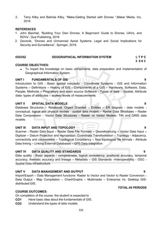 326
2. Terry Kilby and Belinda Kilby, “Make:Getting Started with Drones “,Maker Media, Inc,
2016
REFERENCES
1. John Baichtal, “Building Your Own Drones: A Beginners' Guide to Drones, UAVs, and
ROVs”, Que Publishing, 2016
2. Zavrsnik, “Drones and Unmanned Aerial Systems: Legal and Social Implications for
Security and Surveillance”, Springer, 2018.
OGI352 GEOGRAPHICAL INFORMATION SYSTEM L T P C
3 0 0 3
COURSE OBJECTIVES:
 To impart the knowledge on basic components, data preparation and implementation of
Geographical Information System.
UNIT I FUNDAMENTALS OF GIS 9
Introduction to GIS - Basic spatial concepts - Coordinate Systems - GIS and Information
Systems – Definitions – History of GIS - Components of a GIS – Hardware, Software, Data,
People, Methods – Proprietary and open source Software - Types of data – Spatial, Attribute
data- types of attributes – scales/ levels of measurements.
UNIT II SPATIAL DATA MODELS 9
Database Structures – Relational, Object Oriented – Entities – ER diagram - data models -
conceptual, logical and physical models - spatial data models – Raster Data Structures – Raster
Data Compression - Vector Data Structures - Raster vs Vector Models- TIN and GRID data
models.
UNIT III DATA INPUT AND TOPOLOGY 9
Scanner - Raster Data Input – Raster Data File Formats – Georeferencing – Vector Data Input –
Digitizer – Datum Projection and reprojection -Coordinate Transformation – Topology - Adjacency,
connectivity and containment – Topological Consistency – Non topological file formats - Attribute
Data linking – Linking External Databases – GPS Data Integration
UNIT IV DATA QUALITY AND STANDARDS 9
Data quality - Basic aspects - completeness, logical consistency, positional accuracy, temporal
accuracy, thematic accuracy and lineage – Metadata – GIS Standards –Interoperability - OGC -
Spatial Data Infrastructure
UNIT V DATA MANAGEMENT AND OUTPUT 9
Import/Export – Data Management functions- Raster to Vector and Vector to Raster Conversion -
Data Output - Map Compilation – Chart/Graphs – Multimedia – Enterprise Vs. Desktop GIS-
distributed GIS.
TOTAL:45 PERIODS
COURSE OUTCOMES:
On completion of the course, the student is expected to
CO1 Have basic idea about the fundamentals of GIS.
CO2 Understand the types of data models.
 