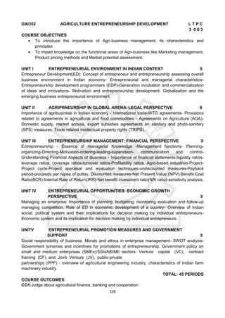 328
OAI352 AGRICULTURE ENTREPRENEURSHIP DEVELOPMENT L T P C
3 0 0 3
COURSE OBJECTIVES
 To introduce the importance of Agri-business management, its characteristics and
principles
 To impart knowledge on the functional areas of Agri-business like Marketing management,
Product pricing methods and Market potential assessment.
UNIT I ENTREPRENEURIAL ENVIRONMENT IN INDIAN CONTEXT 9
Entrepreneur Development(ED): Concept of entrepreneur and entrepreneurship assessing overall
business environment in Indian economy- Entrepreneurial and managerial characteristics-
Entrepreneurship development programmers (EDP)-Generation incubation and commercialization
of ideas and innovations- Motivation and entrepreneurship development- Globalization and the
emerging business entrepreneurial environment.
UNIT II AGRIPRNEURSHIP IN GLOBAL ARENA: LEGAL PERSPECTIVE 9
Importance of agribusiness in Indian economy - International trade-WTO agreements- Provisions
related to agreements in agricultural and food commodities - Agreements on Agriculture (AOA)-
Domestic supply, market access, export subsidies agreements on sanitary and phyto-sanitary
(SPS) measures, Trade related intellectual property rights (TRIPS).
UNIT III ENTREPRENEURSHIP MANAGEMENT: FINANCIAL PERSPECTIVE 9
Entrepreneurship - Essence of managerial Knowledge -Management functions- Planning-
organizing-Directing-Motivation-ordering-leading-supervision- communication and control-
Understanding Financial Aspects of Business - Importance of financial statements-liquidity ratios-
leverage ratios, coverage ratios-turnover ratios-Profitability ratios. Agro-based industries-Project-
Project cycle-Project appraisal and evaluation techniques-undiscounted measures-Payback
period-proceeds per rupee of outlay, Discounted measures-Net Present Value (NPV)-Benefit-Cost
Ratio(BCR)-Internal Rate of Return(IRR)-Net benefit investment ratio(N/K ratio)-sensitivity analysis.
UNIT IV ENTREPRENEURIAL OPPORTUNITIES: ECONOMIC GROWTH
PERSPECTIVE 9
Managing an enterprise: Importance of planning, budgeting, monitoring evaluation and follow-up
managing competition. Role of ED in economic development of a country- Overview of Indian
social, political system and their implications for decision making by individual entrepreneurs-
Economic system and its implication for decision making by individual entrepreneurs.
UNITV ENTREPRENEURIAL PROMOTION MEASURES AND GOVERNMENT
SUPPORT 9
Social responsibility of business. Morals and ethics in enterprise management- SWOT analysis-
Government schemes and incentives for promotions of entrepreneurship. Government policy on
small and medium enterprises (SMEs)/SSIs/MSME sectors- Venture capital (VC), contract
framing (CF) and Joint Venture (JV), public-private
partnerships (PPP) - overview of agricultural engineering industry, characteristics of Indian farm
machinery industry.
TOTAL: 45 PERIODS
COURSE OUTCOMES
CO1:Judge about agricultural finance, banking and cooperation
 
