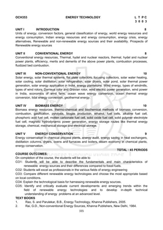 335
OCH353 ENERGY TECHNOLOGY L T P C
3 0 0 3
UNIT I INTRODUCTION 8
Units of energy, conversion factors, general classification of energy, world energy resources and
energy consumption, Indian energy resources and energy consumption, energy crisis, energy
alternatives, Renewable and non-renewable energy sources and their availability. Prospects of
Renewable energy sources
UNIT II CONVENTIONAL ENERGY 8
Conventional energy resources, Thermal, hydel and nuclear reactors, thermal, hydel and nuclear
power plants, efficiency, merits and demerits of the above power plants, combustion processes,
fluidized bed combustion.
UNIT III NON-CONVENTIONAL ENERGY 10
Solar energy, solar thermal systems, flat plate collectors, focusing collectors, solar water heating,
solar cooling, solar distillation, solar refrigeration, solar dryers, solar pond, solar thermal power
generation, solar energy application in India, energy plantations. Wind energy, types of windmills,
types of wind rotors, Darrieus rotor and Gravian rotor, wind electric power generation, wind power
in India, economics of wind farm, ocean wave energy conversion, ocean thermal energy
conversion, tidal energy conversion, geothermal energy.
UNIT IV BIOMASS ENERGY 10
Biomass energy resources, thermo-chemical and biochemical methods of biomass conversion,
combustion, gasification, pyrolysis, biogas production, ethanol, fuel cells, alkaline fuel cell,
phosphoric acid fuel cell, molten carbonate fuel cell, solid oxide fuel cell, solid polymer electrolyte
fuel cell, magneto hydrodynamic power generation, energy storage routes like thermal energy
storage, chemical, mechanical storage and electrical storage.
UNIT V ENERGY CONSERVATION 9
Energy conservation in chemical process plants, energy audit, energy saving in heat exchangers,
distillation columns, dryers, ovens and furnaces and boilers, steam economy in chemical plants,
energy conservation.
TOTAL : 45 PERIODS
COURSE OUTCOMES:
On completion of the course, the students will be able to
CO1: Students will be able to describe the fundamentals and main characteristics of
renewable energy sources and their differences compared to fossil fuels.
CO2: Students will excel as professionals in the various fields of energy engineering
CO3: Compare different renewable energy technologies and choose the most appropriate based
on local conditions.
CO4: Explain the technological basis for harnessing renewable energy sources.
CO5: Identify and critically evaluate current developments and emerging trends within the
field of renewable energy technologies and to develop in-depth technical
understanding of energy problems at an advanced level.
TEXT BOOKS
1. Rao, S. and Parulekar, B.B., Energy Technology, Khanna Publishers, 2005.
2. Rai, G.D., Non-conventional Energy Sources, Khanna Publishers, New Delhi, 1984.
 