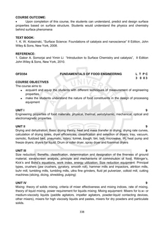 338
COURSE OUTCOME:
 Upon completion of this course, the students can understand, predict and design surface
properties based on surface structure. Students would understand the physics and chemistry
behind surface phenomena
TEXT BOOK:
1. K. W. Kolasinski, “Surface Science: Foundations of catalysis and nanoscience” II Edition, John
Wiley & Sons, New York, 2008.
REFERENCE:
1. Gabor A. Somorjai and Yimin Li “Introduction to Surface Chemistry and catalysis”, II Edition
John Wiley & Sons, New York, 2010.
OFD354 FUNDAMENTALS OF FOOD ENGINEERING L T P C
3 0 0 3
COURSE OBJECTIVES
The course aims to
 acquaint and equip the students with different techniques of measurement of engineering
properties.
 make the students understand the nature of food constituents in the design of processing
equipment
UNIT I 9
Engineering properties of food materials: physical, thermal, aerodynamic, mechanical, optical and
electromagnetic properties.
UNIT II 9
Drying and dehydration: Basic drying theory, heat and mass transfer in drying, drying rate curves,
calculation of drying times, dryer efficiencies; classification and selection of dryers; tray, vacuum,
osmotic, fluidized bed, pneumatic, rotary, tunnel, trough, bin, belt, microwave, IR, heat pump and
freeze dryers; dryers for liquid: Drum or roller dryer, spray dryer and foammat dryers
UNIT III 9
Size reduction: Benefits, classification, determination and designation of the fineness of ground
material, sieve/screen analysis, principle and mechanisms of comminution of food, Rittinger’s,
Kick’s and Bond’s equations, work index, energy utilization; Size reduction equipment: Principal
types, crushers (jaw crushers, gyratory, smooth roll), hammer mills and impactors, attrition mills,
buhr mill, tumbling mills, tumbling mills, ultra fine grinders, fluid jet pulverizer, colloid mill, cutting
machines (slicing, dicing, shredding, pulping)
UNIT IV 9
Mixing: theory of solids mixing, criteria of mixer effectiveness and mixing indices, rate of mixing,
theory of liquid mixing, power requirement for liquids mixing; Mixing equipment: Mixers for lo.w- or
medium-viscosity liquids (paddle agitators, impeller agitators, powder-liquid contacting devices,
other mixers), mixers for high viscosity liquids and pastes, mixers for dry powders and particulate
solids.
 