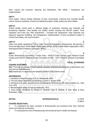 340
birds, insects and microbes. Cleaning and Disinfection, ISO 22000 – Importance and
Implementation
UNIT II 8
Food quality: Various Quality attributes of food, Instrumental, chemical and microbial Quality
control. Sensory evaluation of food and statistical analysis. Water quality and other utilities.
UNIT III 9
Critical Quality control point in different stages of production including raw materials and
processing materials. Food Quality and Quality control including the HACCP system. Food
inspection and Food Law, Risk assessment – microbial risk assessment, dose response and
exposure response modelling, risk management, implementation of food surveillance system to
monitor food safety, risk communication
UNIT IV 9
Indian and global regulations: FAO in India, Technical Cooperation programmes, Bio-security in
Food and Agriculture, World Health Organization (WHO), World Animal Health Organization (OIE),
International Plant Protection Convention (IPPC)
UNIT V 9
Codex Alimentarius Commission - Codex India – Role of Codex Contact point, National Codex
contact point (NCCP), National Codex Committee of India – ToR, Functions, Shadow Committees
etc.
TOTAL: 45 PERIODS
COURSE OUTCOMES:
CO1 Thorough Knowledge of food hazards, physical, chemical and biological in the industry and
food service establishments
CO2 Awareness on regulatory and statutory bodies in India and the world
REFERENCES:
1. Handbook of food toxicology by S. S. Deshpande, 2002
2. The food safety information handbook by Cynthia A. Robert, 2009
3. Nutritional and safety aspects of food processing by Tannenbaum SR, Marcel Dekker Inc., New
York 1979
4. Microbiological safety of Food by Hobbs BC, 1973
5. Food Safety Handbook by Ronald H. Schmidt, Gary E. Rodrick, A John Wiley & Sons
Publication, 2003
OPY353 NUTRACEUTICALS L T P C
3 0 0 3
COURSE OBJECTIVES:
 To understand the basic concepts of Nutraceuticals and functional food, their chemical
nature and methods of extraction.
 To understand the role of Nutraceuticals and functional food in health and disease.
 