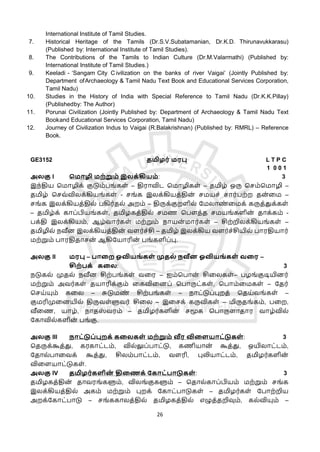 26
International Institute of Tamil Studies.
7. Historical Heritage of the Tamils (Dr.S.V.Subatamanian, Dr.K.D. Thirunavukkarasu)
(Published by: International Institute of Tamil Studies).
8. The Contributions of the Tamils to Indian Culture (Dr.M.Valarmathi) (Published by:
International Institute of Tamil Studies.)
9. Keeladi - ‘Sangam City C ivilization on the banks of river Vaigai’ (Jointly Published by:
Department ofArchaeology & Tamil Nadu Text Book and Educational Services Corporation,
Tamil Nadu)
10. Studies in the History of India with Special Reference to Tamil Nadu (Dr.K.K.Pillay)
(Publishedby: The Author)
11. Porunai Civilization (Jointly Published by: Department of Archaeology & Tamil Nadu Text
Bookand Educational Services Corporation, Tamil Nadu)
12. Journey of Civilization Indus to Vaigai (R.Balakrishnan) (Published by: RMRL) – Reference
Book.
GE3152 தமிழர் மரபு L T P C
1 0 0 1
அலகு I மமொழி மற்றும் இலக்கியம்: 3
இந்திய தமொழிக் குடும்பங்கள் – திரொவிட தமொழிகள் – தமிழ் ஒரு தசம்தமொழி –
தமிழ் தசவ்விலக்கியங்கள் - சங்க இலக்கியத்தின
் சமயச் சொர்பற்ற தன
் ளம –
சங்க இலக்கியத்தில் பகிர்தல் அறம் – திருக்குறளில் கமலொண
் ளமக் கருத்துக்கள்
– தமிழ்க் கொப்பியங்கள், தமிழகத்தில் சமண தபௌத்த சமயங்களின
் தொக்கம் -
பக்தி இலக்கியம், ஆழ்வொர்கள் மற்றும் நொயன
் மொர்கள் – சிற்றிலக்கியங்கள் –
தமிழில் நவீன இலக்கியத்தின
் வளர்ச்சி – தமிழ் இலக்கிய வளர்ச்சியில் பொரதியொர்
மற்றும் பொரதிதொசன
் ஆகிகயொரின
் பங்களிப்பு.
அலகு II மரபு – பொறற ஓவியங் கள் முதல் நவீன ஓவியங் கள் வறர –
சிற்பக் கறல: 3
நடுகல் முதல் நவீன சிற்பங்கள் வளர – ஐம்தபொன
் சிளலகள்– பழங்குடியினர்
மற்றும் அவர்கள் தயொரிக்கும் ளகவிளனப் தபொருட்கள், தபொம்ளமகள் – கதர்
தசய்யும் களல – சுடுமண
் சிற்பங்கள் – நொட்டுப்புறத் ததய்வங்கள் –
குமரிமுளனயில் திருவள்ளுவர் சிளல – இளசக் கருவிகள் – மிருதங்கம், பளற,
வீளண, யொழ், நொதஸ
் வரம் – தமிழர்களின
் சமூக தபொருளொதொர வொழ்வில்
ககொவில்களின
் பங்கு.
அலகு III நொட்டுப்புறக் கறலகள் மற்றும் வீர விறளயொட்டுகள் : 3
ததருக்கூத்து, கரகொட்டம், வில்லுப்பொட்டு, கணியொன
் கூத்து, ஒயிலொட்டம்,
கதொல்பொளவக் கூத்து, சிலம்பொட்டம், வளரி, புலியொட்டம், தமிழர்களின
்
விளளயொட்டுகள்.
அலகு IV தமிழர்களின
் திறைக் ககொட்பொடுகள் : 3
தமிழகத்தின
் தொவரங்களும், விலங்குகளும் – ததொல்கொப்பியம் மற்றும் சங்க
இலக்கியத்தில் அகம் மற்றும் புறக் ககொட்பொடுகள் – தமிழர்கள் கபொற்றிய
அறக்ககொட்பொடு – சங்ககொலத்தில் தமிழகத்தில் எழுத்தறிவும், கல்வியும் –
 