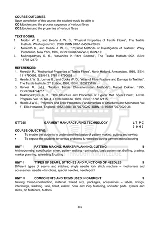 345
COURSE OUTCOMES
Upon completion of this course, the student would be able to
CO1:Understand the process sequence of various fibres
CO2:Understand the properties of various fibres
TEXT BOOKS:
1. Morton W. E., and Hearle J. W. S., “Physical Properties of Textile Fibres”, The Textile
Institute, Washington D.C., 2008, ISBN 978-1-84569-220-95
2. Meredith R., and Hearle J. W. S., “Physical Methods of Investigation of Textiles”, Wiley
Publication, New York, 1989, ISBN: B00JCV6ZWU | ISBN-13:
3. Mukhopadhyay S. K., “Advances in Fibre Science”, The Textile Institute,1992, ISBN:
1870812379
REFERENCES:
1. Meredith R., “Mechanical Properties of Textile Fibres”, North Holland, Amsterdam, 1986, ISBN:
1114790699, ISBN-13: 9781114790698
2. Hearle J. W. S., Lomas B., and Cooke W. D., “Atlas of Fibre Fracture and Damage to Textiles”,
The Textile Institute, 2nd
Edition, 1998, ISBN: 1855733196.
3. Raheel M. (ed.)., “Modern Textile Characterization Methods”, Marcel Dekker, 1995,
ISBN:0824794737
4. Mukhopadhyay. S. K., “The Structure and Properties of Typical Melt Spun Fibres”, Textile
Progress, Vol. 18, No. 4, Textile Institute, 1989, ISBN: 1870812115
5. Hearle J.W.S., “Polymers and Their Properties: Fundamentals of Structures and Mechanics Vol
1”, Ellis Horwood, England, 1982, ISBN: 047027302X | ISBN-13: 9780470273029 36
OTT355 GARMENT MANUFACTURING TECHNOLOGY L T P C
3 0 0 3
COURSE OBJECTIVE:
 To enable the students to understand the basics of pattern making, cutting and sewing.
 To expose the students to various problems & remedies during garment manufacturing
UNIT I PATTERN MAKING, MARKER PLANNING, CUTTING 9
Anthropometry, specification sheet, pattern making – principles, basic pattern set drafting, grading,
marker planning, spreading & cutting
UNIT II TYPES OF SEAMS, STITCHES AND FUNCTIONS OF NEEDLES 9
Different types of seams and stitches; single needle lock stitch machine – mechanism and
accessories; needle – functions, special needles, needlepoint
UNIT III COMPONENTS AND TRIMS USED IN GARMENT 9
Sewing thread-construction, material, thread size, packages, accessories – labels, linings,
interlinings, wadding, lace, braid, elastic, hook and loop fastening, shoulder pads, eyelets and
laces, zip fasteners, buttons
 