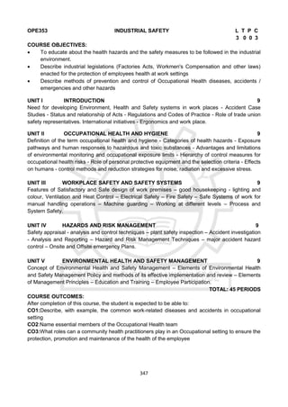 347
OPE353 INDUSTRIAL SAFETY L T P C
3 0 0 3
COURSE OBJECTIVES:
 To educate about the health hazards and the safety measures to be followed in the industrial
environment.
 Describe industrial legislations (Factories Acts, Workmen's Compensation and other laws)
enacted for the protection of employees health at work settings
 Describe methods of prevention and control of Occupational Health diseases, accidents /
emergencies and other hazards
UNIT I INTRODUCTION 9
Need for developing Environment, Health and Safety systems in work places - Accident Case
Studies - Status and relationship of Acts - Regulations and Codes of Practice - Role of trade union
safety representatives. International initiatives - Ergonomics and work place.
UNIT II OCCUPATIONAL HEALTH AND HYGIENE 9
Definition of the term occupational health and hygiene - Categories of health hazards - Exposure
pathways and human responses to hazardous and toxic substances - Advantages and limitations
of environmental monitoring and occupational exposure limits - Hierarchy of control measures for
occupational health risks - Role of personal protective equipment and the selection criteria - Effects
on humans - control methods and reduction strategies for noise, radiation and excessive stress.
UNIT III WORKPLACE SAFETY AND SAFETY SYSTEMS 9
Features of Satisfactory and Safe design of work premises – good housekeeping - lighting and
colour, Ventilation and Heat Control – Electrical Safety – Fire Safety – Safe Systems of work for
manual handling operations – Machine guarding – Working at different levels – Process and
System Safety.
UNIT IV HAZARDS AND RISK MANAGEMENT 9
Safety appraisal - analysis and control techniques – plant safety inspection – Accident investigation
- Analysis and Reporting – Hazard and Risk Management Techniques – major accident hazard
control – Onsite and Offsite emergency Plans.
UNIT V ENVIRONMENTAL HEALTH AND SAFETY MANAGEMENT 9
Concept of Environmental Health and Safety Management – Elements of Environmental Health
and Safety Management Policy and methods of its effective implementation and review – Elements
of Management Principles – Education and Training – Employee Participation.
TOTAL: 45 PERIODS
COURSE OUTCOMES:
After completion of this course, the student is expected to be able to:
CO1:Describe, with example, the common work-related diseases and accidents in occupational
setting
CO2:Name essential members of the Occupational Health team
CO3:What roles can a community health practitioners play in an Occupational setting to ensure the
protection, promotion and maintenance of the health of the employee
 