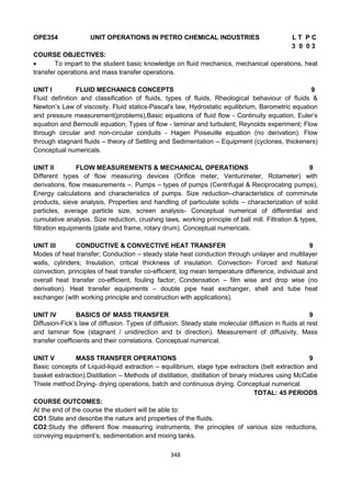 348
OPE354 UNIT OPERATIONS IN PETRO CHEMICAL INDUSTRIES L T P C
3 0 0 3
COURSE OBJECTIVES:
 To impart to the student basic knowledge on fluid mechanics, mechanical operations, heat
transfer operations and mass transfer operations.
UNIT I FLUID MECHANICS CONCEPTS 9
Fluid definition and classification of fluids, types of fluids, Rheological behaviour of fluids &
Newton’s Law of viscosity. Fluid statics-Pascal's law, Hydrostatic equilibrium, Barometric equation
and pressure measurement(problems),Basic equations of fluid flow - Continuity equation, Euler’s
equation and Bernoulli equation; Types of flow - laminar and turbulent; Reynolds experiment; Flow
through circular and non-circular conduits - Hagen Poiseuille equation (no derivation). Flow
through stagnant fluids – theory of Settling and Sedimentation – Equipment (cyclones, thickeners)
Conceptual numericals.
UNIT II FLOW MEASUREMENTS & MECHANICAL OPERATIONS 9
Different types of flow measuring devices (Orifice meter, Venturimeter, Rotameter) with
derivations, flow measurements –. Pumps – types of pumps (Centrifugal & Reciprocating pumps),
Energy calculations and characteristics of pumps. Size reduction–characteristics of comminute
products, sieve analysis, Properties and handling of particulate solids – characterization of solid
particles, average particle size, screen analysis- Conceptual numerical of differential and
cumulative analysis. Size reduction, crushing laws, working principle of ball mill. Filtration & types,
filtration equipments (plate and frame, rotary drum). Conceptual numericals.
UNIT III CONDUCTIVE & CONVECTIVE HEAT TRANSFER 9
Modes of heat transfer; Conduction – steady state heat conduction through unilayer and multilayer
walls, cylinders; Insulation, critical thickness of insulation. Convection- Forced and Natural
convection, principles of heat transfer co-efficient, log mean temperature difference, individual and
overall heat transfer co-efficient, fouling factor; Condensation – film wise and drop wise (no
derivation). Heat transfer equipments – double pipe heat exchanger, shell and tube heat
exchanger (with working principle and construction with applications).
UNIT IV BASICS OF MASS TRANSFER 9
Diffusion-Fick’s law of diffusion. Types of diffusion. Steady state molecular diffusion in fluids at rest
and laminar flow (stagnant / unidirection and bi direction). Measurement of diffusivity, Mass
transfer coefficients and their correlations. Conceptual numerical.
UNIT V MASS TRANSFER OPERATIONS 9
Basic concepts of Liquid-liquid extraction – equilibrium, stage type extractors (belt extraction and
basket extraction).Distillation – Methods of distillation, distillation of binary mixtures using McCabe
Thiele method.Drying- drying operations, batch and continuous drying. Conceptual numerical.
TOTAL: 45 PERIODS
COURSE OUTCOMES:
At the end of the course the student will be able to:
CO1:State and describe the nature and properties of the fluids.
CO2:Study the different flow measuring instruments, the principles of various size reductions,
conveying equipment’s, sedimentation and mixing tanks.
 
