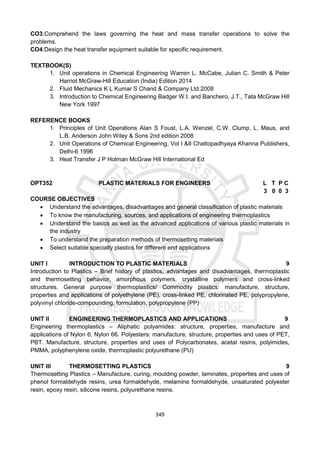 349
CO3:Comprehend the laws governing the heat and mass transfer operations to solve the
problems.
CO4:Design the heat transfer equipment suitable for specific requirement.
TEXTBOOK(S)
1. Unit operations in Chemical Engineering Warren L. McCabe, Julian C. Smith & Peter
Harriot McGraw-Hill Education (India) Edition 2014
2. Fluid Mechanics K L Kumar S Chand & Company Ltd 2008
3. Introduction to Chemical Engineering Badger W.I. and Banchero, J.T., Tata McGraw Hill
New York 1997
REFERENCE BOOKS
1. Principles of Unit Operations Alan S Foust, L.A. Wenzel, C.W. Clump, L. Maus, and
L.B. Anderson John Wiley & Sons 2nd edition 2008
2. Unit Operations of Chemical Engineering, Vol I &II Chattopadhyaya Khanna Publishers,
Delhi-6 1996
3. Heat Transfer J P Holman McGraw Hill International Ed
OPT352 PLASTIC MATERIALS FOR ENGINEERS L T P C
3 0 0 3
COURSE OBJECTIVES
 Understand the advantages, disadvantages and general classification of plastic materials
 To know the manufacturing, sources, and applications of engineering thermoplastics
 Understand the basics as well as the advanced applications of various plastic materials in
the industry
 To understand the preparation methods of thermosetting materials
 Select suitable specialty plastics for different end applications
UNIT I INTRODUCTION TO PLASTIC MATERIALS 9
Introduction to Plastics – Brief history of plastics, advantages and disadvantages, thermoplastic
and thermosetting behavior, amorphous polymers, crystalline polymers and cross-linked
structures. General purpose thermoplastics/ Commodity plastics: manufacture, structure,
properties and applications of polyethylene (PE), cross-linked PE, chlorinated PE, polypropylene,
polyvinyl chloride-compounding, formulation, polypropylene (PP)
UNIT II ENGINEERING THERMOPLASTICS AND APPLICATIONS 9
Engineering thermoplastics – Aliphatic polyamides: structure, properties, manufacture and
applications of Nylon 6, Nylon 66. Polyesters: manufacture, structure, properties and uses of PET,
PBT. Manufacture, structure, properties and uses of Polycarbonates, acetal resins, polyimides,
PMMA, polyphenylene oxide, thermoplastic polyurethane (PU)
UNIT III THERMOSETTING PLASTICS 9
Thermosetting Plastics – Manufacture, curing, moulding powder, laminates, properties and uses of
phenol formaldehyde resins, urea formaldehyde, melamine formaldehyde, unsaturated polyester
resin, epoxy resin, silicone resins, polyurethane resins.
 