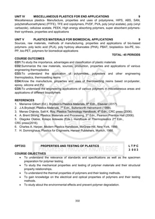 350
UNIT IV MISCELLANEOUS PLASTICS FOR END APPLICATIONS 9
Miscellaneous plastics- Manufacture, properties and uses of polystyrene, HIPS, ABS, SAN,
poly(tetrafluoroethylene) (PTFE), TFE and copolymers, PVDF, PVA, poly (vinyl acetate), poly (vinyl
carbazole), cellulose acetate, PEEK, High energy absorbing polymers, super absorbent polymers-
their synthesis, properties and applications
UNIT V PLASTICS MATERIALS FOR BIOMEDICAL APPLICATIONS 9
Sources, raw materials, methods of manufacturing, properties and applications of bio-based
polymers- poly lactic acid (PLA), poly hydroxy alkanoates (PHA), PBAT, bioplastics- bio-PE, bio-
PP, bio-PET, polymers for biomedical applications
TOTAL: 45 PERIODS
COURSE OUTCOMES
CO1:To study the importance, advantages and classification of plastic materials
CO2:Summarize the raw materials, sources, production, properties and applications of various
engineering thermoplastics
CO3:To understand the application of polyamides, polyesters and other engineering
thermoplastics, thermosetting resins
CO4:Know the manufacture, properties and uses of thermosetting resins based on polyester,
epoxy, silicone and PU
CO5:To understand the engineering applications of various polymers in miscellaneous areas and
applications of different biopolymers
REFERENCES
1. Marianne Gilbert (Ed.), Brydson’s Plastics Materials, 8th
Edn., Elsevier (2017).
2. J.A.Brydson, Plastics Materials, 7th
Edn., Butterworth Heinemann (1999).
3. Manas Chanda, Salil K. Roy, Plastics Technology Handbook, 4th
Edn., CRC press (2006).
4. A. Brent Strong, Plastics: Materials and Processing, 3rd
Edn., Pearson Prentice Hall (2006).
5. Olagoke Olabisi, Kolapo Adewale (Eds.), Handbook of Thermoplastics 2nd
Edn.,
CRC press(2016).
6. Charles A. Harper, Modern Plastics Handbook, McGraw-Hill, New York, 1999.
7. H. Dominighaus, Plastics for Engineers, Hanser Publishers, Munich, 1988.
OPT353 PROPERTIES AND TESTING OF PLASTICS L T P C
3 0 0 3
COURSE OBJECTIVES
 To understand the relevance of standards and specifications as well as the specimen
preparation for polymer testing.
 To study the mechanical properties and testing of polymer materials and their structural
property relationships.
 To understand the thermal properties of polymers and their testing methods.
 To gain knowledge on the electrical and optical properties of polymers and their testing
methods.
 To study about the environmental effects and prevent polymer degradation.
 