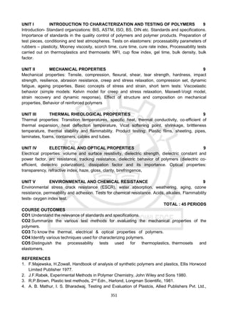 351
UNIT I INTRODUCTION TO CHARACTERIZATION AND TESTING OF POLYMERS 9
Introduction- Standard organizations: BIS, ASTM, ISO, BS, DIN etc. Standards and specifications.
Importance of standards in the quality control of polymers and polymer products. Preparation of
test pieces, conditioning and test atmospheres. Tests on elastomers: processability parameters of
rubbers – plasticity, Mooney viscosity, scorch time, cure time, cure rate index, Processability tests
carried out on thermoplastics and thermosets: MFI, cup flow index, gel time, bulk density, bulk
factor.
UNIT II MECHANICAL PROPERTIES 9
Mechanical properties: Tensile, compression, flexural, shear, tear strength, hardness, impact
strength, resilience, abrasion resistance, creep and stress relaxation, compression set, dynamic
fatigue, ageing properties, Basic concepts of stress and strain, short term tests: Viscoelastic
behavior (simple models: Kelvin model for creep and stress relaxation, Maxwell-Voigt model,
strain recovery and dynamic response), Effect of structure and composition on mechanical
properties, Behavior of reinforced polymers
UNIT III THERMAL RHEOLOGICAL PROPERTIES 9
Thermal properties: Transition temperatures, specific heat, thermal conductivity, co-efficient of
thermal expansion, heat deflection temperature, Vicat softening point, shrinkage, brittleness
temperature, thermal stability and flammability. Product testing: Plastic films, sheeting, pipes,
laminates, foams, containers, cables and tubes.
UNIT IV ELECTRICAL AND OPTICAL PROPERTIES 9
Electrical properties: volume and surface resistivity, dielectric strength, dielectric constant and
power factor, arc resistance, tracking resistance, dielectric behavior of polymers (dielectric co-
efficient, dielectric polarization), dissipation factor and its importance. Optical properties:
transparency, refractive index, haze, gloss, clarity, birefringence.
UNIT V ENVIRONMENTAL AND CHEMICAL RESISTANCE 9
Environmental stress crack resistance (ESCR), water absorption, weathering, aging, ozone
resistance, permeability and adhesion. Tests for chemical resistance. Acids, alkalies, Flammability
tests- oxygen index test.
TOTAL : 45 PERIODS
COURSE OUTCOMES
CO1:Understand the relevance of standards and specifications.
CO2:Summarize the various test methods for evaluating the mechanical properties of the
polymers.
CO3:To know the thermal, electrical & optical properties of polymers.
CO4:Identify various techniques used for characterizing polymers.
CO5:Distinguish the processability tests used for thermoplastics, thermosets and
elastomers.
REFERENCES
1. F.Majewska, H.Zowall, Handbook of analysis of synthetic polymers and plastics, Ellis Horwood
Limited Publisher 1977.
2. J.F.Rabek, Experimental Methods in Polymer Chemistry, John Wiley and Sons 1980.
3. R.P.Brown, Plastic test methods, 2nd
Edn., Harlond, Longman Scientific, 1981.
4. A. B. Mathur, I. S. Bharadwaj, Testing and Evaluation of Plastcis, Allied Publishers Pvt. Ltd.,
 