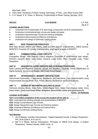 352
New Delhi, 2003.
5. Vishu Shah, Handbook of Plastic Testing Technology, 3rd
Edn., John Wiley & Sons 2007.
6. S. K. Nayak, S. N. Yadav, S. Mohanty, Fundamentals of Plastic Testing, Springer, 2010.
OEC353 VLSI DESIGN L T P C
3 0 0 3
COURSE OBJECTIVES:
● Understand the fundamentals of IC technology components and their characteristics.
● Understand combinational logic circuits and design principles.
● Understand sequential logic circuits and clocking strategies.
● Understand Interconnects and Memory Architecture.
● Understand the design of arithmetic building blocks
UNIT I MOS TRANSISTOR PRINCIPLES 9
MOS logic families (NMOS and CMOS), Ideal and Non Ideal IV Characteristics, CMOS devices.
MOS(FET) Transistor DC transfer Characteristics ,small signal analysis of MOSFET.
UNIT II COMBINATIONAL LOGIC CIRCUITS 9
Propagation Delays, stick diagram, Layout diagrams, Examples of combinational logic design,
Elmore’s constant, Static Logic Gates, Dynamic Logic Gates, Pass Transistor Logic, Power
Dissipation.
UNIT III SEQUENTIAL LOGIC CIRCUITS AND CLOCKING STRATEGIES 9
Static Latches and Registers, Dynamic Latches and Registers, Pipelines, Timing classification of
Digital Systems, Synchronous Design, Self-Timed Circuit Design .
UNIT IV INTERCONNECT, MEMORY ARCHITECTURE 9
Interconnect Parameters – Capacitance, Resistance, and Inductance, Logic Implementation using
Programmable Devices (ROM, PLA, FPGA), Memory Architecture and Building Blocks.
UNIT V DESIGN OF ARITHMETIC BUILDING BLOCKS 9
Arithmetic Building Blocks: Data Paths, Adders-Ripple Carry Adder, Carry-Bypass Adder, Carry
Select Adder, Carry-Look Ahead Adder, Multipliers, Barrel Shifter, power and speed tradeoffs.
TOTAL: 45 PERIODS
COURSE OUTCOMES:
Upon successful completion of the course the student will be able to
CO1: Understand the working principle and characteristics of MOSFET
CO2: Design Combinational Logic Circuits
CO3: Design Sequential Logic Circuits and Clocking systems
CO4: Understand Memory architecture and interconnects
CO5: Design of arithmetic building blocks.
TEXTBOOKS
1. Jan D Rabaey, Anantha Chandrakasan, “Digital Integrated Circuits: A Design Perspective”,
PHI, 2016.(Units II, III IV and V).
2. Neil H E Weste, Kamran Eshranghian, “Principles of CMOS VLSI Design: A System
Perspective,” Addison Wesley, 2009.( Units - I).
 