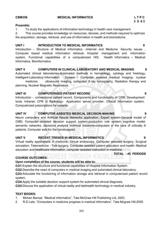 355
CBM356 MEDICAL INFORMATICS L T P C
3 0 0 3
Preamble:
1. To study the applications of information technology in health care management.
2. This course provides knowledge on resources, devices, and methods required to optimize
the acquisition, storage, retrieval, and use of information in health and biomedicine.
UNIT I INTRODUCTION TO MEDICAL INFORMATICS 9
Introduction - Structure of Medical Informatics –Internet and Medicine -Security issues ,
Computer based medical information retrieval, Hospital management and information
system, Functional capabilities of a computerized HIS, Health Informatics – Medical
Informatics, Bioinformatics
UNIT II COMPUTERS IN CLINICAL LABORATORY AND MEDICAL IMAGING 9
Automated clinical laboratories-Automated methods in hematology, cytology and histology,
Intelligent Laboratory Information System - Computer assisted medical imaging- nuclear
medicine, ultrasound imaging, computed X-ray tomography, Radiation therapy and
planning, Nuclear Magnetic Resonance.
UNIT III COMPUTERISED PATIENT RECORD 9
Introduction - conventional patient record, Components and functionality of CPR, Development
tools, Intranet, CPR in Radiology- Application server provider, Clinical information system,
Computerized prescriptions for patients.
UNIT IV COMPUTER ASSISTED MEDICAL DECISION-MAKING 9
Neuro computers and Artificial Neural Networks application, Expert system-General model of
CMD, Computer–assisted decision support system-production rule system cognitive model,
semantic networks, decisions analysis inclinical medicine-computers in the care of critically ill
patients, Computer aids for the handicapped.
UNIT V RECENT TRENDS IN MEDICAL INFORMATICS 9
Virtual reality applications in medicine, Virtual endoscopy, Computer assisted surgery, Surgical
simulation, Telemedicine - Tele surgery, Computer assisted patient education and health- Medical
education and healthcare information, computer assisted instruction in medicine.
TOTAL : 45 PERIODS
COURSE OUTCOMES:
Upon completion of the course, students will be able to:
CO1:Explain the structure and functional capabilities of Hospital Information System.
CO2:Describe the need of computers in medical imaging and automated clinical laboratory.
CO3:Articulate the functioning of information storage and retrieval in computerized patient record
system.
CO4:Apply the suitable decision support system for automated clinical diagnosis.
CO5:Discuss the application of virtual reality and telehealth technology in medical industry.
TEXT BOOKS:
1. Mohan Bansal, “Medical informatics”, Tata McGraw Hill Publishing Ltd, 2003.
2. R.D.Lele, “Computers in medicine progress in medical informatics”, Tata Mcgraw Hill,2005
 