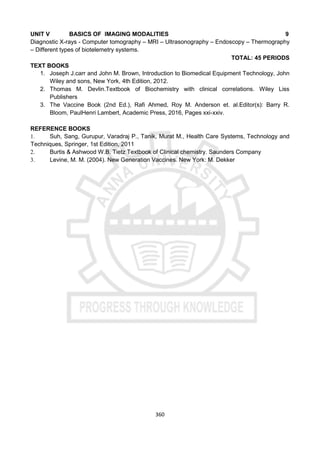 360
UNIT V BASICS OF IMAGING MODALITIES 9
Diagnostic X-rays - Computer tomography – MRI – Ultrasonography – Endoscopy – Thermography
– Different types of biotelemetry systems.
TOTAL: 45 PERIODS
TEXT BOOKS
1. Joseph J.carr and John M. Brown, Introduction to Biomedical Equipment Technology, John
Wiley and sons, New York, 4th Edition, 2012.
2. Thomas M. Devlin.Textbook of Biochemistry with clinical correlations. Wiley Liss
Publishers
3. The Vaccine Book (2nd Ed.), Rafi Ahmed, Roy M. Anderson et. al.Editor(s): Barry R.
Bloom, PaulHenri Lambert, Academic Press, 2016, Pages xxi-xxiv.
REFERENCE BOOKS
1. Suh, Sang, Gurupur, Varadraj P., Tanik, Murat M., Health Care Systems, Technology and
Techniques, Springer, 1st Edition, 2011
2. Burtis & Ashwood W.B. Tietz Textbook of Clinical chemistry. Saunders Company
3. Levine, M. M. (2004). New Generation Vaccines. New York: M. Dekker
 