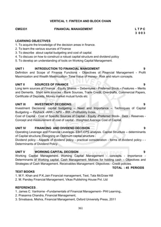 361
VERTICAL 1: FINTECH AND BLOCK CHAIN
CMG331 FINANCIAL MANAGEMENT L T P C
3 0 0 3
LEARNING OBJECTIVES
1. To acquire the knowledge of the decision areas in finance.
2. To learn the various sources of Finance
3. To describe about capital budgeting and cost of capital.
4. To discuss on how to construct a robust capital structure and dividend policy
5. To develop an understanding of tools on Working Capital Management.
UNIT I INTRODUCTION TO FINANCIAL MANGEMENT 9
Definition and Scope of Finance Functions - Objectives of Financial Management - Profit
Maximization and Wealth Maximization- Time Value of money- Risk and return concepts.
UNIT II SOURCES OF FINANCE 9
Long term sources of Finance -Equity Shares – Debentures - Preferred Stock – Features – Merits
and Demerits. Short term sources - Bank Sources, Trade Credit, Overdrafts, Commercial Papers,
Certificate of Deposits, Money market mutual funds etc
UNIT III INVESTMENT DECISIONS: 9
Investment Decisions: capital budgeting – Need and Importance – Techniques of Capital
Budgeting -– Payback -ARR – NPV – IRR –Profitability Index.
Cost of Capital - Cost of Specific Sources of Capital - Equity -Preferred Stock- Debt - Reserves -
Concept and measurement of cost of capital - Weighted Average Cost of Capital.
UNIT IV FINANCING AND DIVIDEND DECISION 9
Operating Leverage and Financial Leverage- EBIT-EPS analysis. Capital Structure – determinants
of Capital structure- Designing an Optimum capital structure .
Dividend policy - Aspects of dividend policy - practical consideration - forms of dividend policy - -
Determinants of Dividend Policy
UNIT V WORKING CAPITAL DECISION 9
Working Capital Management: Working Capital Management - concepts - importance -
Determinants of Working capital. Cash Management: Motives for holding cash – Objectives and
Strategies of Cash Management. Receivables Management: Objectives - Credit policies.
TOTAL : 45 PERIODS
TEXT BOOKS
1. M.Y. Khan and P.K.Jain Financial management, Text, Tata McGraw Hill
2. M. Pandey Financial Management, Vikas Publishing House Pvt. Ltd
REFERENCES .
1. James C. Vanhorne –Fundamentals of Financial Management– PHI Learning,.
2. Prasanna Chandra, Financial Management,
3. Srivatsava, Mishra, Financial Management, Oxford University Press, 2011
 