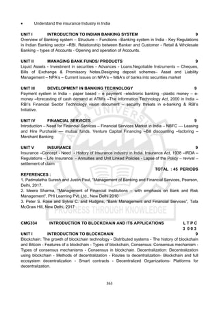 363
 Understand the insurance Industry in India
UNIT I INTRODUCTION TO INDIAN BANKING SYSTEM 9
Overview of Banking system – Structure – Functions –Banking system in India - Key Regulations
in Indian Banking sector –RBI. Relationship between Banker and Customer - Retail & Wholesale
Banking – types of Accounts - Opening and operation of Accounts.
UNIT II MANAGING BANK FUNDS/ PRODUCTS 9
Liquid Assets - Investment in securities - Advances - Loans.Negotiable Instruments – Cheques,
Bills of Exchange & Promissory Notes.Designing deposit schemes– Asset and Liability
Management – NPA’s – Current issues on NPA’s – M&A’s of banks into securities market
UNIT III DEVELOPMENT IN BANKING TECHNOLOGY 9
Payment system in India – paper based – e payment –electronic banking –plastic money – e-
money –forecasting of cash demand at ATM’s –The Information Technology Act, 2000 in India –
RBI’s Financial Sector Technology vision document – security threats in e-banking & RBI’s
Initiative.
UNIT IV FINANCIAL SERVICES 9
Introduction – Need for Financial Services – Financial Services Market in India – NBFC –– Leasing
and Hire Purchase –– mutual funds. Venture Capital Financing –Bill discounting –factoring –
Merchant Banking
UNIT V INSURANCE 9
Insurance –Concept - Need - History of Insurance industry in India. Insurance Act, 1938 –IRDA –
Regulations – Life Insurance - Annuities and Unit Linked Policies - Lapse of the Policy – revival –
settlement of claim
TOTAL : 45 PERIODS
REFERENCES :
1. Padmalatha Suresh and Justin Paul, “Management of Banking and Financial Services, Pearson,
Delhi, 2017.
2. Meera Sharma, “Management of Financial Institutions – with emphasis on Bank and Risk
Management”, PHI Learning Pvt. Ltd., New Delhi 2010
3. Peter S. Rose and Sylvia C. and Hudgins, “Bank Management and Financial Services”, Tata
McGraw Hill, New Delhi, 2017
CMG334 INTRODUCTION TO BLOCKCHAIN AND ITS APPLICATIONS L T P C
3 0 0 3
UNIT I INTRODUCTION TO BLOCKCHAIN 9
Blockchain: The growth of blockchain technology - Distributed systems - The history of blockchain
and Bitcoin - Features of a blockchain - Types of blockchain, Consensus: Consensus mechanism -
Types of consensus mechanisms - Consensus in blockchain. Decentralization: Decentralization
using blockchain - Methods of decentralization - Routes to decentralization- Blockchain and full
ecosystem decentralization - Smart contracts - Decentralized Organizations- Platforms for
decentralization.
 