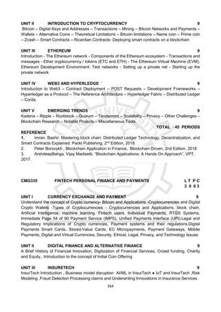 364
UNIT II INTRODUCTION TO CRYPTOCURRENCY 9
Bitcoin – Digital Keys and Addresses – Transactions – Mining – Bitcoin Networks and Payments –
Wallets – Alternative Coins – Theoretical Limitations – Bitcoin limitations – Name coin – Prime coin
– Zcash – Smart Contracts – Ricardian Contracts- Deploying smart contracts on a blockchain
UNIT III ETHEREUM 9
Introduction - The Ethereum network - Components of the Ethereum ecosystem - Transactions and
messages - Ether cryptocurrency / tokens (ETC and ETH) - The Ethereum Virtual Machine (EVM),
Ethereum Development Environment: Test networks - Setting up a private net - Starting up the
private network
UNIT IV WEB3 AND HYPERLEDGE ` 9
Introduction to Web3 – Contract Deployment – POST Requests – Development Frameworks –
Hyperledger as a Protocol – The Reference Architecture – Hyperledger Fabric – Distributed Ledger
– Corda.
UNIT V EMERGING TRENDS 9
Kadena – Ripple – Rootstock – Quorum – Tendermint – Scalability – Privacy – Other Challenges –
Blockchain Research – Notable Projects – Miscellaneous Tools.
TOTAL : 45 PERIODS
REFERENCE
1. Imran. Bashir. Mastering block chain: Distributed Ledger Technology, Decentralization, and
Smart Contracts Explained. Packt Publishing, 2nd
Edition, 2018
2. Peter Borovykh , Blockchain Application in Finance, Blockchain Driven, 2nd Edition, 2018
3. ArshdeepBahga, Vijay Madisetti, “Blockchain Applications: A Hands On Approach”, VPT,
2017.
CMG335 FINTECH PERSONAL FINANCE AND PAYMENTS L T P C
3 0 0 3
UNIT I CURRENCY EXCHANGE AND PAYMENT 9
Understand the concept of Crypto currency- Bitcoin and Applications -Cryptocurrencies and Digital
Crypto Wallets -Types of Cryptocurrencies - Cryptocurrencies and Applications, block chain,
Artificial Intelligence, machine learning. Fintech users, Individual Payments, RTGS Systems,
Immediate Page 54 of 90 Payment Service (IMPS), Unified Payments Interface (UPI).Legal and
Regulatory Implications of Crypto currencies, Payment systems and their regulations.Digital
Payments Smart Cards, Stored-Value Cards, EC Micropayments, Payment Gateways, Mobile
Payments, Digital and Virtual Currencies, Security, Ethical, Legal, Privacy, and Technology Issues
UNIT II DIGITAL FINANCE AND ALTERNATIVE FINANCE 9
A Brief History of Financial Innovation, Digitization of Financial Services, Crowd funding, Charity
and Equity,. Introduction to the concept of Initial Coin Offering
UNIT III INSURETECH 9
InsurTech Introduction , Business model disruption AI/ML in InsurTech ● IoT and InsurTech ,Risk
Modeling ,Fraud Detection Processing claims and Underwriting Innovations in Insurance Services
 