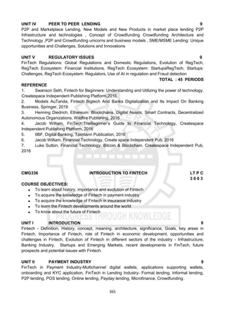 365
UNIT IV PEER TO PEER LENDING 9
P2P and Marketplace Lending, New Models and New Products in market place lending P2P
Infrastructure and technologies , Concept of Crowdfunding Crowdfunding Architecture and
Technology ,P2P and Crowdfunding unicorns and business models , SME/MSME Lending: Unique
opportunities and Challenges, Solutions and Innovations
UNIT V REGULATORY ISSUES 9
FinTech Regulations: Global Regulations and Domestic Regulations, Evolution of RegTech,
RegTech Ecosystem: Financial Institutions, RegTech Ecosystem: StartupsRegTech, Startups:
Challenges, RegTech Ecosystem: Regulators, Use of AI in regulation and Fraud detection
TOTAL : 45 PERIODS
REFERENCE
1. Swanson Seth, Fintech for Beginners: Understanding and Utilizing the power of technology,
Createspace Independent Publishing Platform,2016.
2. Models AuTanda, Fintech Bigtech And Banks Digitalization and Its Impact On Banking
Business, Springer, 2019
3. Henning Diedrich, Ethereum: Blockchains, Digital Assets, Smart Contracts, Decentralized
Autonomous Organizations, Wildfire Publishing, 2016
4. Jacob William, FinTech:TheBeginner’s Guide to Financial Technology, Createspace
Independent Publishing Platform, 2016
5. IIBF, Digital Banking, Taxmann Publication, 2016
6. Jacob William, Financial Technology, Create space Independent Pub, 2016
7. Luke Sutton, Financial Technology: Bitcoin & Blockchain, Createspace Independent Pub,
2016
CMG336 INTRODUCTION TO FINTECH LT P C
3 0 0 3
COURSE OBJECTIVES:
 To learn about history, importance and evolution of Fintech
 To acquire the knowledge of Fintech in payment industry
 To acquire the knowledge of Fintech in insurance industry
 To learn the Fintech developments around the world
 To know about the future of Fintech
UNIT I INTRODUCTION 9
Fintech - Definition, History, concept, meaning, architecture, significance, Goals, key areas in
Fintech, Importance of Fintech, role of Fintech in economic development, opportunities and
challenges in Fintech, Evolution of Fintech in different sectors of the industry - Infrastructure,
Banking Industry, Startups and Emerging Markets, recent developments in FinTech, future
prospects and potential issues with Fintech.
UNIT II PAYMENT INDUSTRY 9
FinTech in Payment Industry-Multichannel digital wallets, applications supporting wallets,
onboarding and KYC application, FinTech in Lending Industry- Formal lending, Informal lending,
P2P lending, POS lending, Online lending, Payday lending, Microfinance, Crowdfunding.
 