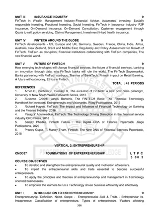 366
UNIT III INSURANCE INDUSTRY 9
FinTech in Wealth Management Industry-Financial Advice, Automated investing, Socially
responsible investing, Fractional Investing, Social Investing. FinTech in Insurance Industry- P2P
insurance, On-Demand Insurance, On-Demand Consultation, Customer engagement through
Quote to sell, policy servicing, Claims Management, Investment linked health insurance.
UNIT IV FINTECH AROUND THE GLOBE 9
FinTech developments - US, Europe and UK, Germany, Sweden, France, China, India, Africa,
Australia, New Zealand, Brazil and Middle East, Regulatory and Policy Assessment for Growth of
FinTech. FinTech as disruptors, Financial institutions collaborating with FinTech companies, The
new financial world.
UNIT V FUTURE OF FINTECH 9
How emerging technologies will change financial services, the future of financial services, banking
on innovation through data, why FinTech banks will rule the world, The FinTech Supermarket,
Banks partnering with FinTech start-ups, The rise of BankTech, Fintech impact on Retail Banking,
A future without money, Ethics in Fintech.
TOTAL : 45 PERIODS
REFERENCES
1. Arner D., Barbers J., Buckley R, The evolution of FinTech: a new post crisis paradigm,
University of New South Wales Research Series, 2015
2. Susanne Chishti, Janos Barberis, The FINTECH Book: The Financial Technology
Handbook for Investors, Entrepreneurs and Visionaries, Wiley Publications, 2016
3. Richard Hayen, FinTech: The Impact and Influence of Financial Technology on Banking
and the Finance Industry, 2016
4. Parag Y Arjunwadkar, FinTech: The Technology Driving Disruption in the financial service
industry CRC Press, 2018
5. Sanjay Phadke, Fintech Future : The Digital DNA of Finance Paperback .Sage
Publications, 2020
6. Pranay Gupta, T. Mandy Tham, Fintech: The New DNA of Financial Services Paperback,
2018
VERTICAL 2: ENTREPRENEURSHIP
CMG337 FOUNDATIONS OF ENTREPRENERUSHIP L T P C
3 0 0 3
COURSE OBJECTIVES
 To develop and strengthen the entrepreneurial quality and motivation of learners.
 To impart the entrepreneurial skills and traits essential to become successful
entrepreneurs.
 To apply the principles and theories of entrepreneurship and management in Technology
oriented businessess.
 To empower the learners to run a Technology driven business efficiently and effectively
UNIT I INTRODUCTION TO ENTREPRENEURSHIP 9
Entrepreneurship- Definition, Need, Scope - Entrepreneurial Skill & Traits - Entrepreneur vs.
Intrapreneur; Classification of entrepreneurs, Types of entrepreneurs -Factors affecting
 