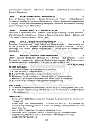 367
entrepreneurial development – Achievement Motivation – Contributions of Entreprenrship to
Economic Development.
UNIT II BUSINESS OWNERSHIP & ENVRIONMENT 9
Types of Business Ownership – Buiness Envrionemental Factors – Political-Economic-
Sociological-Technological-Environmental-Legal aspects – Human Reosurces Mobilisation-Basics
of Managing Finance- Esentials of Marketing Management - Production and Operations Planning –
Systems Management and Administration
UNIT III FUNDAMENTALS OF TECHNOPRENEURSHIP 9
Introduction to Technopreneurship - Definition, Need, Scope- Emerging Concepts- Principles -
Characterisitcis of a technopreneur - Impacts of Technopreneurship on Society – Economy- Job
Opportuinites in Technopreneurship - Recent trends
UNIT IV APPLICATIONS OF TECHNOPRENEURSHIP 9
Technology Entrepreneurship - Local, National and Global practices - Intrapreneurship and
Technology interactions, Networking of entrepreneurial activities – Launching - Managing
Technology based Product / Service entrepreneurship -– Success Stories of Technopreneurs -
Case Studies
UNIT V EMERGING TRENDS IN ENTREPRENERUSHIP 9
Effective Business Management Strategies For Franchising - Sub-Contracting- Leasing-
Technopreneurs – Agripreneurs - Netpreneurs- Portfolio entrepreneruship - NGO Entrepreneurship
– Recent Entrperneruial Develoments - Local – National – Global perspectives.
TOTAL45 : PERIODS
COURSE OUTCOMES:
Upon completion of this course, the student should be able to:
CO 1 Learn the basics of Entrepreneurship
CO 2 Understand the business ownership patterns and evnironment
CO 3 Understand the Job opportunites in Industries relating to Technopreneurship
CO 4 Learn about applications of tehnopreneurship and successful technopreneurs
CO 5 Acquaint with the recent and emerging trends in entrepreneruship
TEXT BOOKS:
1 S.S.Khanka, “Entrepreneurial Development” S.Chand & Co. Ltd. Ram Nagar New Delhi, 2021.
2 Donal F Kuratko Entrepreneurship (11th Edition) Theory, Process, Practice by Published 2019
by Cengage Learning,
REFERENCES :
1 Daniel Mankani. 2003. Technopreneurship: The successful Entrepreneur in the new Economy.
Prentice Hall
2 Edward Elgar. 2007. Entrepreneurship, Cooperation and the Firm: The Emergence and
Survival of High-Technology Ventures in Europe. Edi: Jan Ulijn, Dominique Drillon, and Frank
Lasch. Wiley Pub.
3 Lang, J. 2002, The High Tech Entrepreneur's Handbook, Ft.com.
4 David Sheff 2002, China Dawn: The Story of a Technology and Business Revolution,
5 HarperBusiness,https://fanny.staff.uns.ac.id/files/2013/12/Technopreneur-BASED-
EDUCATION-REVOLUTION.pdf
 