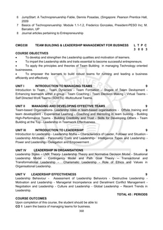 368
6 JumpStart: A Technoprenuership Fable, Dennis Posadas, (Singapore: Pearson Prentice Hall,
2009
7 Basics of Technoprenuership: Module 1.1-1.2, Frederico Gonzales, President-PESO Inc; M.
Barcelon, UP
8 Journal articles pertaining to Entrepreneurship
CMG338 TEAM BUILDING & LEADERSHIP MANAGEMENT FOR BUSINESS L T P C
3 0 0 3
COURSE OBJECTIVES
 To develop and strengthen the Leadership qualities and motivation of learners.
 To impart the Leadership skills and traits essential to become successful entrepreneurs.
 To apply the principles and theories of Team Building in managing Technology oriented
businessess.
 To empower the learners to build robust teams for running and leading a business
efficiently and effectively
UNIT I INTRODUCTION TO MANAGING TEAMS 9
Introduction to Team - Team Dynamics - Team Formation – Stages of Team Devlopment -
Enhancing teamwork within a group - Team Coaching - Team Decision Making - Virtual Teams -
Self Directed Work Teams (SDWTs) -Multicultural Teams.
UNIT II MANAGING AND DEVELOPING EFFECTIVE TEAMS 9
Team-based Organisations- Leadershp roles in team-based organisations - Offsite training and
team development - Experiential Learning - Coaching and Mentoring in team building - Building
High-Performance Teams - Building Credibility and Trust - Skills for Developing Others - Team
Building at the Top - Leadership in Teamwork Effectiveness.
UNIT III INTRODUCTION TO LEADERSHIP 9
Introduction to Leadership - Leadership Myths – Characteristics of Leader, Follower and Situation -
Leadership Attributes - Personality Traits and Leadership- Intelligence Types and Leadership -
Power and Leadership - Delegation and Empowerment .
UNIT IV LEADERSHIP IN ORGANISATIONS 9
Leadership Styles – LMX Theory- Leadership Theory and Normative Decision Model - Situational
Leadership Model - Contingency Model and Path Goal Theory – Transactional and
Transformational Leadership - Charismatic Leadership - Role of Ethics and Values in
Organisational Leadership.
UNIT V LEADERSHIP EFFECTIVENESS 9
Leadership Behaviour - Assessment of Leadership Behaviors - Destructive Leadership -
Motivation and Leadership - Managerial Incompetence and Derailment Conflict Management -
Negotiation and Leadership - Culture and Leadership - Global Leadership – Recent Trends in
Leadership.
TOTAL 45 : PERIODS
COURSE OUTCOMES
Upon completion of this course, the student should be able to:
CO 1 Learn the basics of managing teams for business.
 