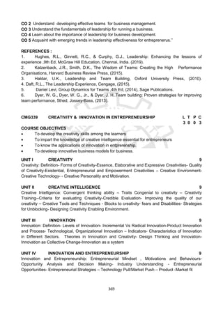 369
CO 2 Understand developing effective teams for business management.
CO 3 Understand the fundamentals of leadership for running a business.
CO 4 Learn about the importance of leadership for business development.
CO 5 Acquaint with emerging trends in leadership effectiveness for entreprenerus.’’
REFERENCES :
1. Hughes, R.L., Ginnett, R.C., & Curphy, G.J., Leadership: Enhancing the lessons of
experience ,9th Ed, McGraw Hill Education, Chennai, India. (2019).
2. Katzenback, J.R., Smith, D.K., The Wisdom of Teams: Creating the High Performance
Organisations, Harvard Business Review Press, (2015).
3. Haldar, U.K., Leadership and Team Building, Oxford University Press, (2010).
4. Daft, R.L., The Leadership Experience, Cengage, (2015).
5. Daniel Levi, Group Dynamics for Teams ,4th Ed, (2014), Sage Publications.
6. Dyer, W. G., Dyer, W. G., Jr., & Dyer, J. H..Team building: Proven strategies for improving
team performance, 5thed, Jossey-Bass, (2013).
CMG339 CREATIVITY & INNOVATION IN ENTREPRENEURSHIP L T P C
3 0 0 3
COURSE OBJECTIVES
 To develop the creativity skills among the learners
 To impart the knowledge of creative intelligence essential for entrepreneurs
 To know the applications of innovation in entprerenship.
 To develeop innovative business models for business.
UNIT I CREATIVITY 9
Creativity: Definition- Forms of Creativity-Essence, Elaborative and Expressive Creativities- Quality
of Creativity-Existential, Entrepreneurial and Empowerment Creativities – Creative Environment-
Creative Technology- - Creative Personality and Motivation.
UNIT II CREATIVE INTELLIGENCE 9
Creative Intelligence: Convergent thinking ability – Traits Congenial to creativity – Creativity
Training--Criteria for evaluating Creativity-Credible Evaluation- Improving the quality of our
creativity – Creative Tools and Techniques - Blocks to creativity- fears and Disabilities- Strategies
for Unblocking- Designing Creativity Enabling Environment.
UNIT III INNOVATION 9
Innovation: Definition- Levels of Innovation- Incremental Vs Radical Innovation-Product Innovation
and Process- Technological, Organizational Innovation – Indicators- Characteristics of Innovation
in Different Sectors. Theories in Innovation and Creativity- Design Thinking and Innovation-
Innovation as Collective Change-Innovation as a system
UNIT IV INNOVATION AND ENTREPRENEURSHIP 9
Innovation and Entrepreneurship: Entrepreneurial Mindset , Motivations and Behaviours-
Opportunity Analysis and Decision Making- Industry Understanding - Entrepreneurial
Opportunities- Entrepreneurial Strategies – Technology Pull/Market Push – Product -Market fit
 