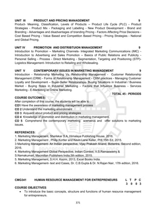 371
UNIT III PRODUCT AND PRICING MANAGEMENT 9
Product- Meaning, Classification, Levels of Products – Product Life Cycle (PLC) - Product
Strategies - Product Mix - Packaging and Labelling - New Product Development - Brand and
Branding - Advantages and disadvantages of branding Pricing - Factors Affecting Price Decisions -
Cost Based Pricing - Value Based and Competition Based Pricing - Pricing Strategies - National
and Global Pricing.
UNIT IV PROMOTION AND DISTRIBTUION MANAGEMENT 9
Introduction to Promotion – Marketing Channels- Integrated Marketing Communications (IMC) -
Introduction to Advertising and Sales Promotion – Basics of Public Relations and Publicity -
Personal Selling - Process - Direct Marketing - Segmentation, Targeting and Positioning (STP)-
Logistics Management- Introduction to Retailing and Wholesaling.
UNIT V CONTEMPORARY ISSUES IN MARKETING MANAGEMENT 9
Introduction - Relationship Marketing Vs. Relationship Management - Customer Relationship
Management (CRM) - Forms of Relationship Management - CRM practices - Managing Customer
Loyalty and Development – Buyer-Seller Relationships- Buying Situations in Industrial / Business
Market - Buying Roles in Industrial Marketing - Factors that Influence Business - Services
Marketing - E-Marketing or Online Marketing.
TOTAL 45 : PERIODS
COURSE OUTCOMES:
After completion of this course, the students will be able to :
CO1 Have the awareness of marketing management process
CO 2 Understand the marketing environment
CO 3 Acquaint about product and pricing strategies
CO 4 Knowledge of promotion and distribution in marketing management.
CO 5 Comprehend the contemporary marketing scenairos and offer solutions to marketing
issues.
REFERENCES:
1. Marketing Management, Sherlekar S.A, Himalaya Publishing House, 2016.
2. Marketing Management , Philip Kortler and Kevin Lane Keller, PHI 15th Ed, 2015.
3 Marketing Management- An Indian perspective, Vijay Prakash Anand, Biztantra, Second edition,
2016.
4. Marketing Management Global Perspective, Indian Context, V.S.Ramaswamy &
S.Namakumari, Macmillan Publishers India,5th edition, 2015.
5. Marketing Management, S.H.H. Kazmi, 2013, Excel Books India.
6. Marketing Management- text and Cases, Dr. C.B.Gupta & Dr. N.Rajan Nair, 17th edition, 2016.
CMG341 HUMAN RESOURCE MANAGEMENT FOR ENTREPRENEURS L T P C
3 0 0 3
COURSE OBJECTIVES:
 To introduce the basic concepts, structure and functions of human resource management
for entrepreneurs.
 