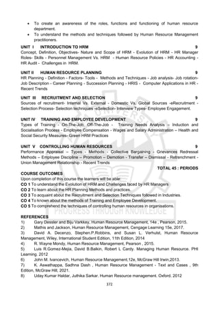 372
 To create an awareness of the roles, functions and functioning of human resource
department.
 To understand the methods and techniques followed by Human Resource Management
practitioners.
UNIT I INTRODUCTION TO HRM 9
Concept, Definition, Objectives- Nature and Scope of HRM - Evolution of HRM - HR Manager
Roles- Skills - Personnel Management Vs. HRM - Human Resource Policies - HR Accounting -
HR Audit - Challenges in HRM.
UNIT II HUMAN RESOURCE PLANNING 9
HR Planning - Definition - Factors- Tools - Methods and Techniques - Job analysis- Job rotation-
Job Description - Career Planning - Succession Planning - HRIS - Computer Applications in HR -
Recent Trends
UNIT III RECRUITMENT AND SELECTION 9
Sources of recruitment- Internal Vs. External - Domestic Vs. Global Sources -eRecruitment -
Selection Process- Selection techniques -eSelection- Interview Types- Employee Engagement.
UNIT IV TRAINING AND EMPLOYEE DEVELOPMENT 9
Types of Training - On-The-Job, Off-The-Job - Training Needs Analysis – Induction and
Socialisation Process - Employee Compensation - Wages and Salary Administration – Health and
Social Security Measures- Green HRM Practices
UNIT V CONTROLLING HUMAN RESOURCES 9
Performance Appraisal – Types - Methods - Collective Bargaining - Grievances Redressal
Methods – Employee Discipline – Promotion – Demotion - Transfer – Dismissal - Retrenchment -
Union Management Relationship - Recent Trends
TOTAL 45 : PERIODS
COURSE OUTCOMES
Upon completion of this course the learners will be able:
CO 1 To understand the Evolution of HRM and Challenges faced by HR Managers
CO 2 To learn about the HR Planning Methods and practices.
CO 3 To acquaint about the Recruitment and Selection Techniques followed in Industries.
CO 4 To known about the methods of Training and Employee Development.
CO 5 To comprehend the techniques of controlling human resources in organisations.
REFERENCES
1) Gary Dessler and Biju Varkkey, Human Resource Management, 14e , Pearson, 2015.
2) Mathis and Jackson, Human Resource Management, Cengage Learning 15e, 2017.
3) David A. Decenzo, Stephen.P.Robbins, and Susan L. Verhulst, Human Resource
Management, Wiley, International Student Edition, 11th Edition, 2014
4) R. Wayne Mondy, Human Resource Management, Pearson , 2015.
5) Luis R.Gomez-Mejia, David B.Balkin, Robert L Cardy. Managing Human Resource. PHI
Learning. 2012
6) John M. Ivancevich, Human Resource Management,12e, McGraw Hill Irwin,2013.
7) K. Aswathappa, Sadhna Dash , Human Resource Management - Text and Cases , 9th
Edition, McGraw Hill, 2021.
8) Uday Kumar Haldar, Juthika Sarkar. Human Resource management. Oxford. 2012
 